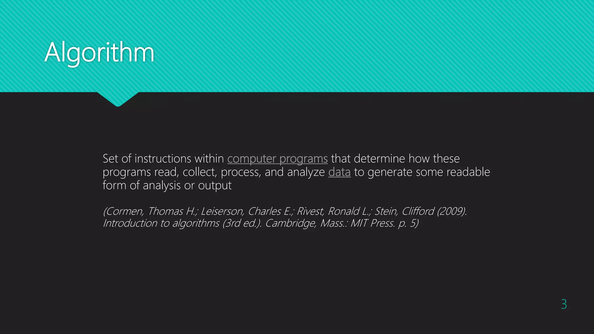Algorithm
Set of instructions within computer programs that determine how these
programs read, collect, process, and analyze data to generate some readable
form of analysis or output
(Cormen, Thomas H.; Leiserson, Charles E.; Rivest, Ronald L.; Stein, Clifford (2009).
Introduction to algorithms (3rd ed.). Cambridge, Mass.: MIT Press. p. 5)
3
 