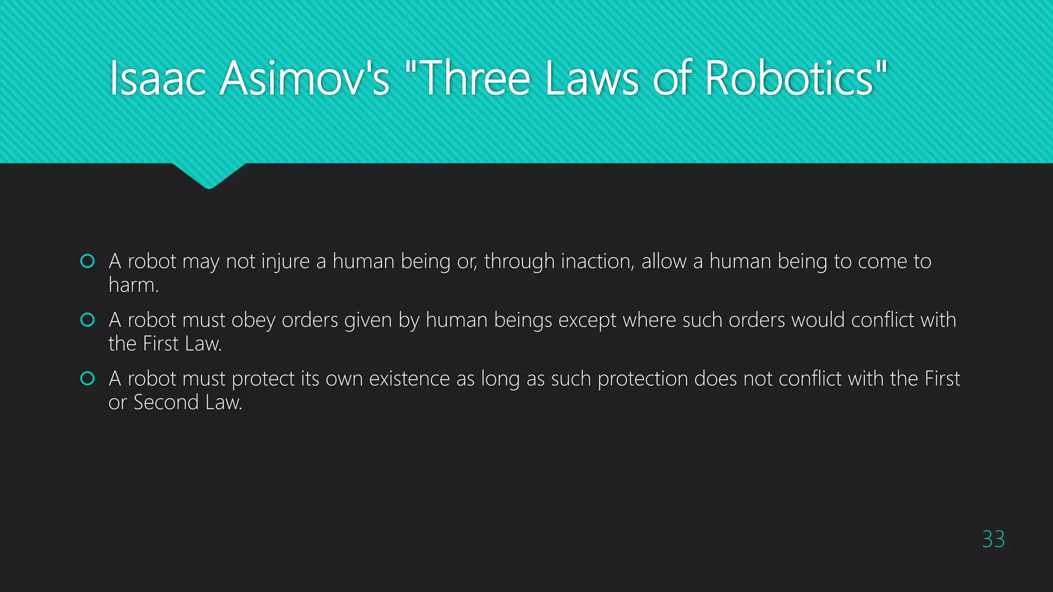 Isaac Asimov's "Three Laws of Robotics"
 A robot may not injure a human being or, through inaction, allow a human being to come to
harm.
 A robot must obey orders given by human beings except where such orders would conflict with
the First Law.
 A robot must protect its own existence as long as such protection does not conflict with the First
or Second Law.
33
 