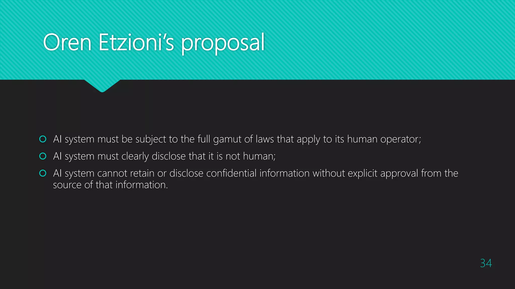 Oren Etzioni’s proposal
 AI system must be subject to the full gamut of laws that apply to its human operator;
 AI system must clearly disclose that it is not human;
 AI system cannot retain or disclose confidential information without explicit approval from the
source of that information.
34
 