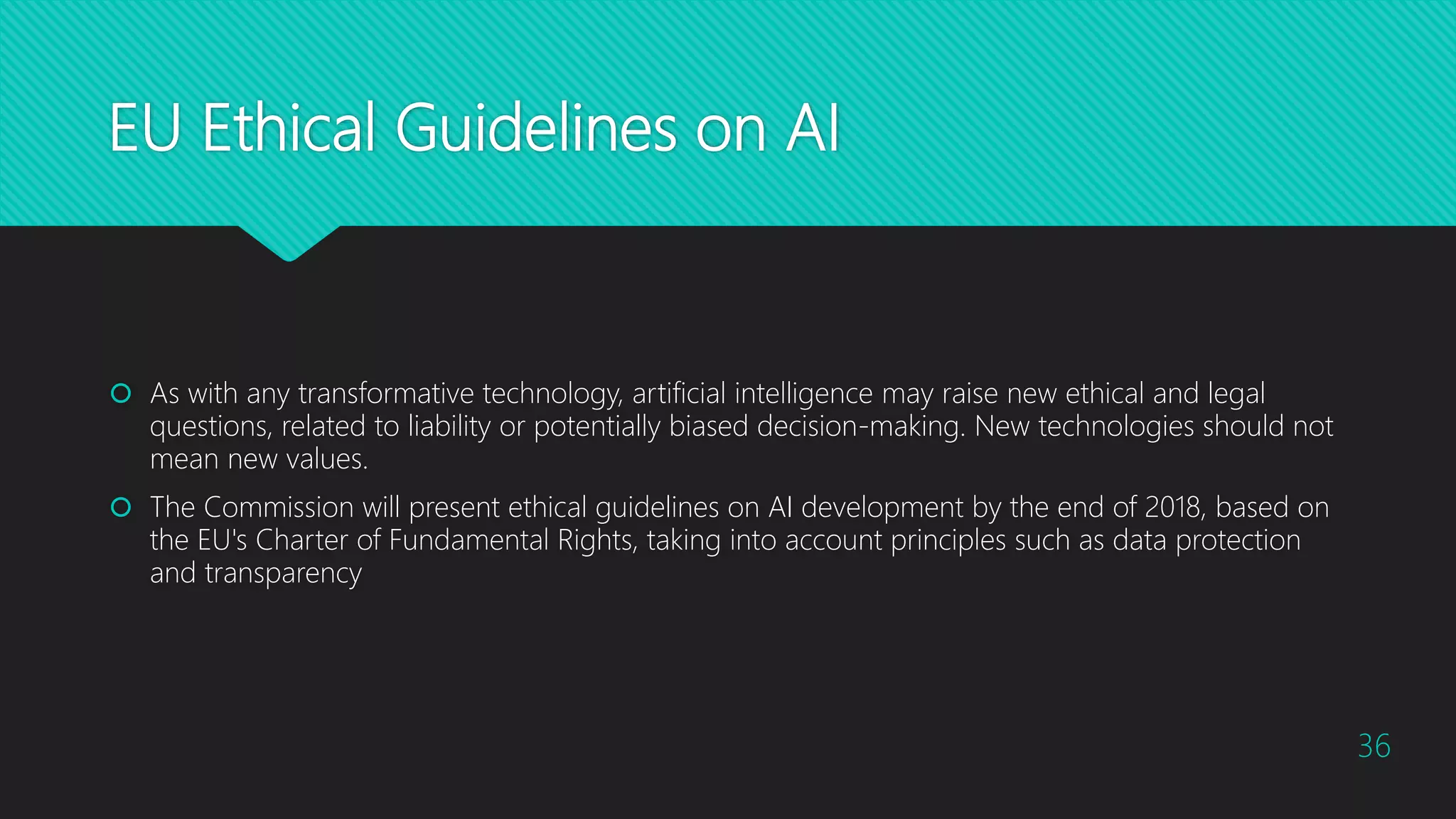 EU Ethical Guidelines on AI
 As with any transformative technology, artificial intelligence may raise new ethical and legal
questions, related to liability or potentially biased decision-making. New technologies should not
mean new values.
 The Commission will present ethical guidelines on AI development by the end of 2018, based on
the EU's Charter of Fundamental Rights, taking into account principles such as data protection
and transparency
36
 