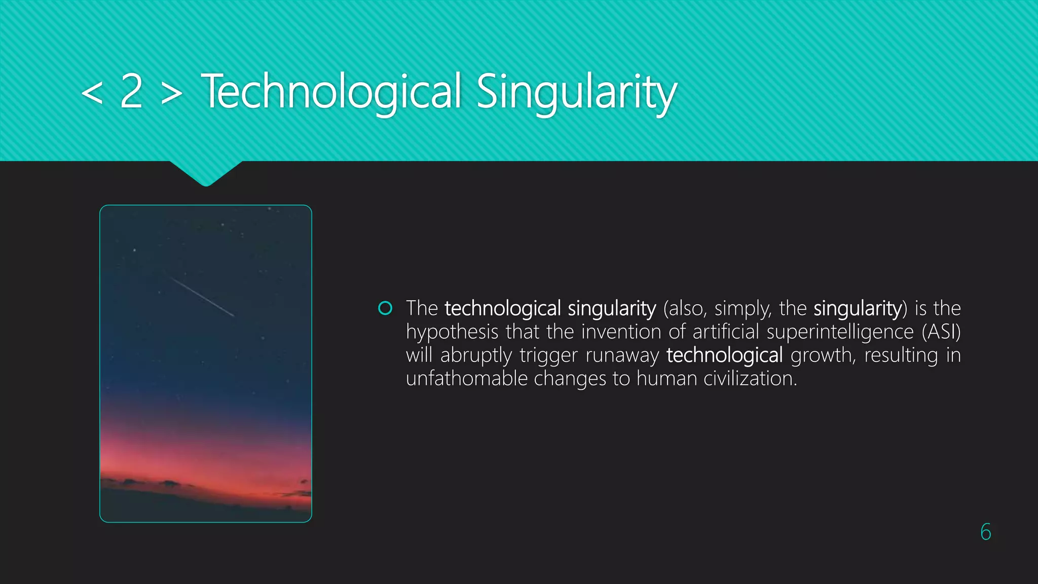 < 2 > Technological Singularity
 The technological singularity (also, simply, the singularity) is the
hypothesis that the invention of artificial superintelligence (ASI)
will abruptly trigger runaway technological growth, resulting in
unfathomable changes to human civilization.
6
 