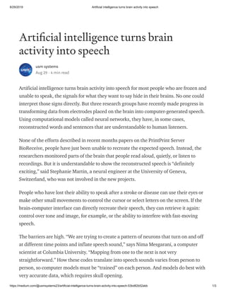 8/29/2019 Artificial intelligence turns brain activity into speech
https://medium.com/@usmsystems23/artificial-intelligence-turns-brain-activity-into-speech-53bd82b52abb 1/3
Arti cial intelligence turns brain
activity into speech
usm systems
Aug 29 · 4 min read
Artificial intelligence turns brain activity into speech for most people who are frozen and
unable to speak, the signals for what they want to say hide in their brains. No one could
interpret those signs directly. But three research groups have recently made progress in
transforming data from electrodes placed on the brain into computer-generated speech.
Using computational models called neural networks, they have, in some cases,
reconstructed words and sentences that are understandable to human listeners.
None of the efforts described in recent months papers on the PrintPrint Server
BioReceive, people have just been unable to recreate the expected speech. Instead, the
researchers monitored parts of the brain that people read aloud, quietly, or listen to
recordings. But it is understandable to show the reconstructed speech is “definitely
exciting,” said Stephanie Martin, a neural engineer at the University of Geneva,
Switzerland, who was not involved in the new projects.
People who have lost their ability to speak after a stroke or disease can use their eyes or
make other small movements to control the cursor or select letters on the screen. If the
brain-computer interface can directly recreate their speech, they can retrieve it again:
control over tone and image, for example, or the ability to interfere with fast-moving
speech.
The barriers are high. “We are trying to create a pattern of neurons that turn on and off
at different time points and inflate speech sound,” says Nima Mesgarani, a computer
scientist at Columbia University. “Mapping from one to the next is not very
straightforward.” How these codes translate into speech sounds varies from person to
person, so computer models must be “trained” on each person. And models do best with
very accurate data, which requires skull opening.
 
