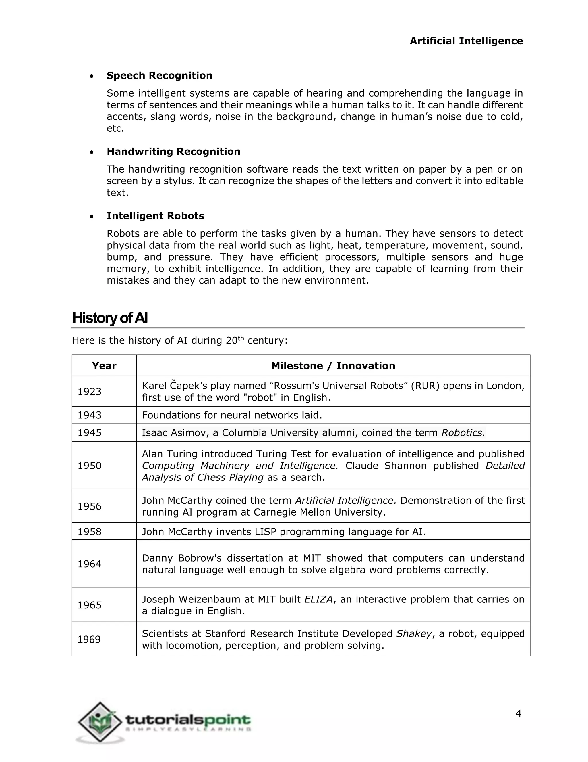 Artificial Intelligence
4
 Speech Recognition
Some intelligent systems are capable of hearing and comprehending the language in
terms of sentences and their meanings while a human talks to it. It can handle different
accents, slang words, noise in the background, change in human’s noise due to cold,
etc.
 Handwriting Recognition
The handwriting recognition software reads the text written on paper by a pen or on
screen by a stylus. It can recognize the shapes of the letters and convert it into editable
text.
 Intelligent Robots
Robots are able to perform the tasks given by a human. They have sensors to detect
physical data from the real world such as light, heat, temperature, movement, sound,
bump, and pressure. They have efficient processors, multiple sensors and huge
memory, to exhibit intelligence. In addition, they are capable of learning from their
mistakes and they can adapt to the new environment.
HistoryofAI
Here is the history of AI during 20th
century:
Year Milestone / Innovation
1923
Karel Čapek’s play named “Rossum's Universal Robots” (RUR) opens in London,
first use of the word "robot" in English.
1943 Foundations for neural networks laid.
1945 Isaac Asimov, a Columbia University alumni, coined the term Robotics.
1950
Alan Turing introduced Turing Test for evaluation of intelligence and published
Computing Machinery and Intelligence. Claude Shannon published Detailed
Analysis of Chess Playing as a search.
1956
John McCarthy coined the term Artificial Intelligence. Demonstration of the first
running AI program at Carnegie Mellon University.
1958 John McCarthy invents LISP programming language for AI.
1964
Danny Bobrow's dissertation at MIT showed that computers can understand
natural language well enough to solve algebra word problems correctly.
1965
Joseph Weizenbaum at MIT built ELIZA, an interactive problem that carries on
a dialogue in English.
1969
Scientists at Stanford Research Institute Developed Shakey, a robot, equipped
with locomotion, perception, and problem solving.
 