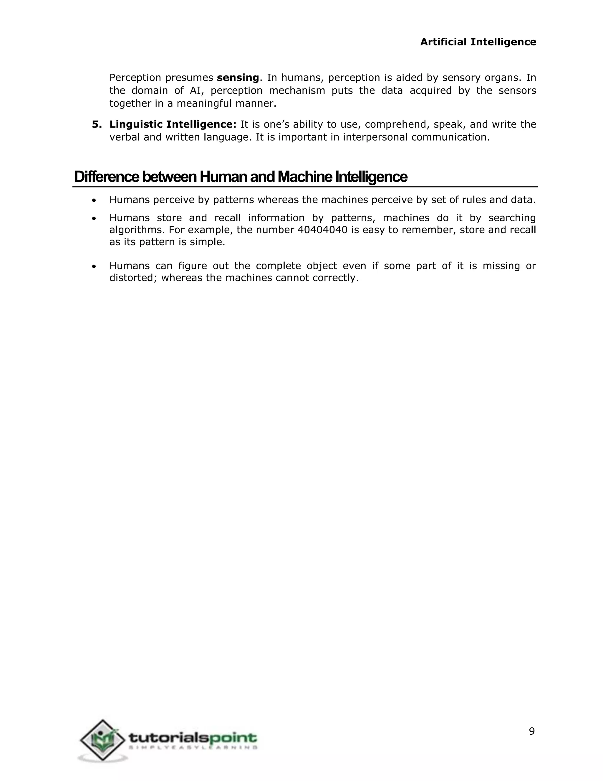 Artificial Intelligence
9
Perception presumes sensing. In humans, perception is aided by sensory organs. In
the domain of AI, perception mechanism puts the data acquired by the sensors
together in a meaningful manner.
5. Linguistic Intelligence: It is one’s ability to use, comprehend, speak, and write the
verbal and written language. It is important in interpersonal communication.
DifferencebetweenHumanandMachineIntelligence
 Humans perceive by patterns whereas the machines perceive by set of rules and data.
 Humans store and recall information by patterns, machines do it by searching
algorithms. For example, the number 40404040 is easy to remember, store and recall
as its pattern is simple.
 Humans can figure out the complete object even if some part of it is missing or
distorted; whereas the machines cannot correctly.
 