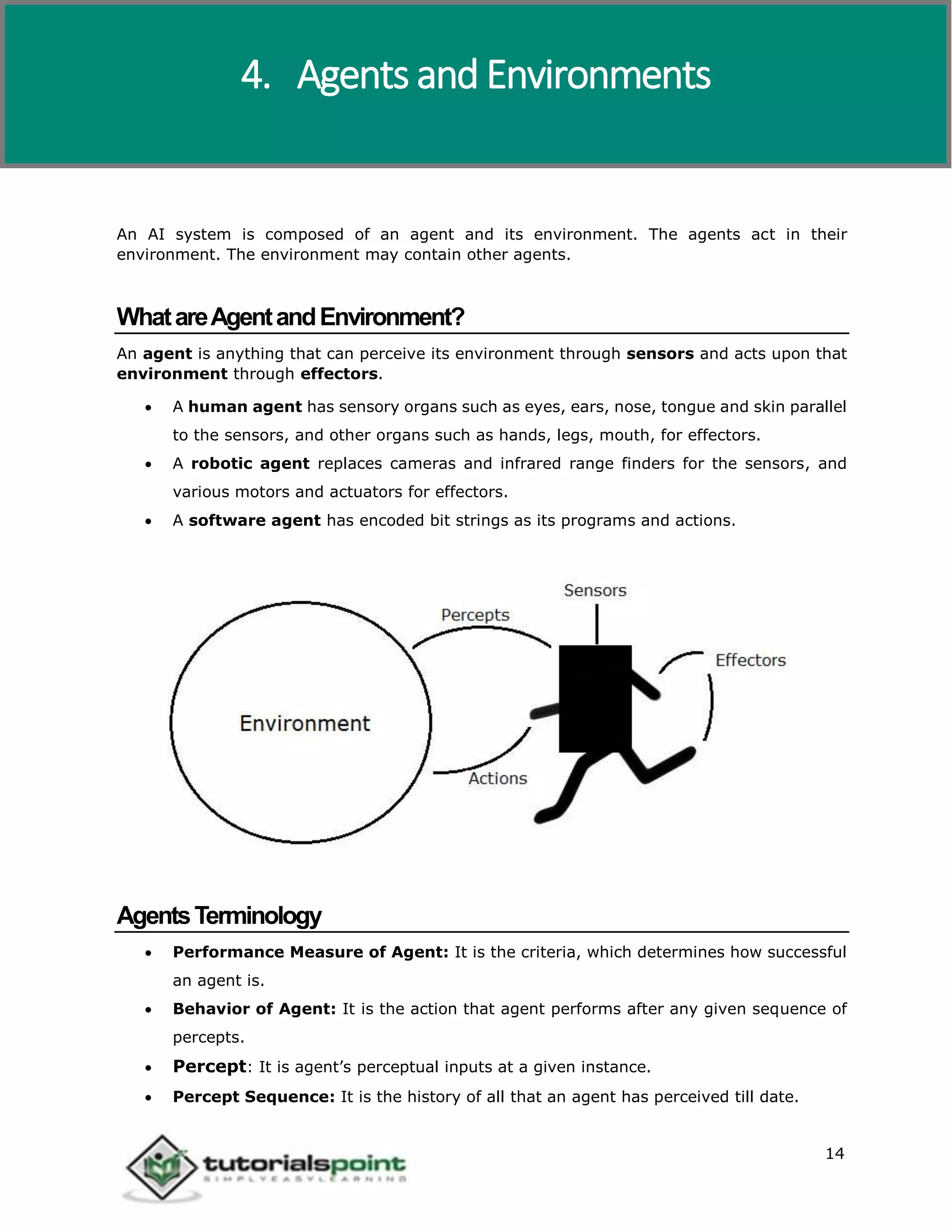 Artificial Intelligence
14
An AI system is composed of an agent and its environment. The agents act in their
environment. The environment may contain other agents.
WhatareAgentandEnvironment?
An agent is anything that can perceive its environment through sensors and acts upon that
environment through effectors.
 A human agent has sensory organs such as eyes, ears, nose, tongue and skin parallel
to the sensors, and other organs such as hands, legs, mouth, for effectors.
 A robotic agent replaces cameras and infrared range finders for the sensors, and
various motors and actuators for effectors.
 A software agent has encoded bit strings as its programs and actions.
AgentsTerminology
 Performance Measure of Agent: It is the criteria, which determines how successful
an agent is.
 Behavior of Agent: It is the action that agent performs after any given sequence of
percepts.
 Percept: It is agent’s perceptual inputs at a given instance.
 Percept Sequence: It is the history of all that an agent has perceived till date.
4. Agents and Environments
 