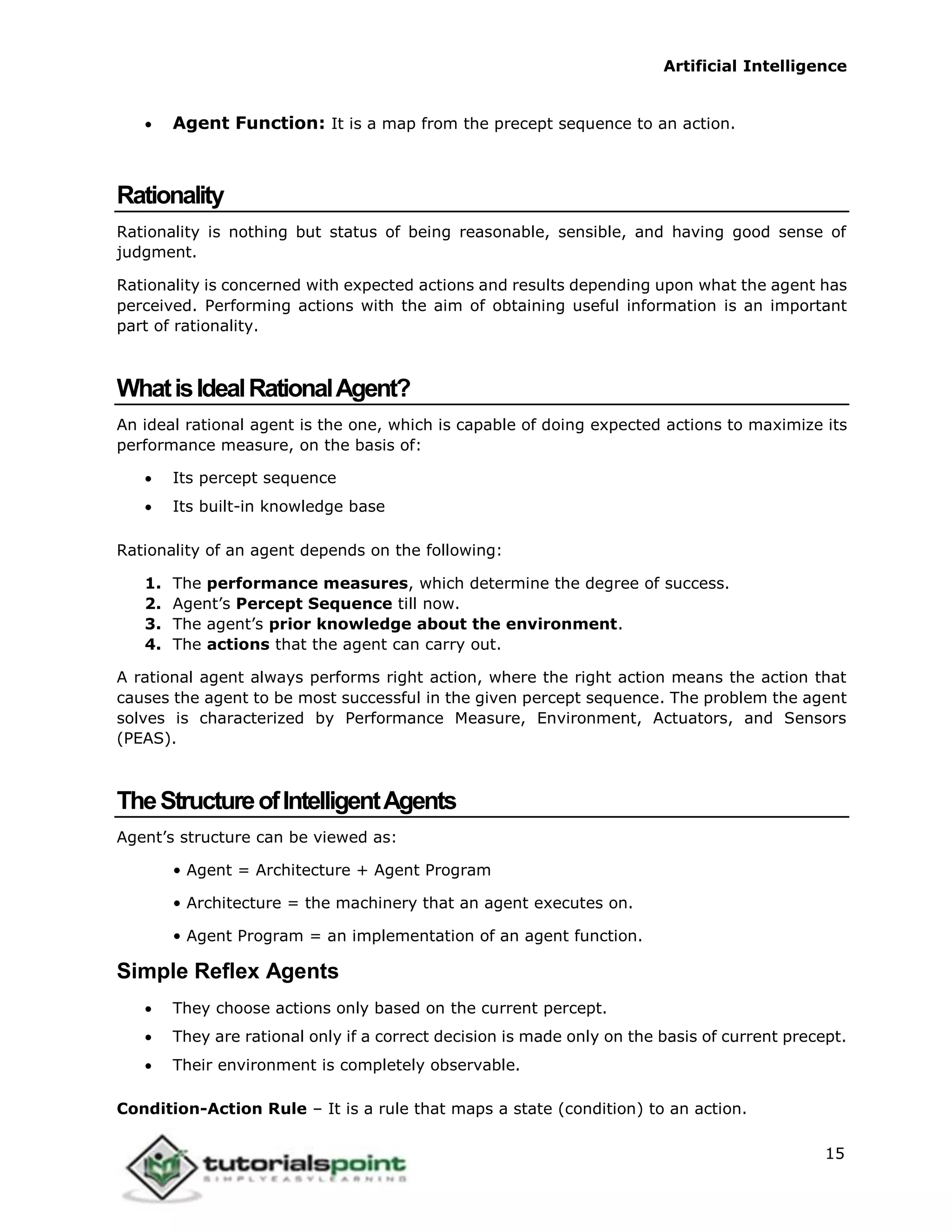 Artificial Intelligence
15
 Agent Function: It is a map from the precept sequence to an action.
Rationality
Rationality is nothing but status of being reasonable, sensible, and having good sense of
judgment.
Rationality is concerned with expected actions and results depending upon what the agent has
perceived. Performing actions with the aim of obtaining useful information is an important
part of rationality.
WhatisIdealRationalAgent?
An ideal rational agent is the one, which is capable of doing expected actions to maximize its
performance measure, on the basis of:
 Its percept sequence
 Its built-in knowledge base
Rationality of an agent depends on the following:
1. The performance measures, which determine the degree of success.
2. Agent’s Percept Sequence till now.
3. The agent’s prior knowledge about the environment.
4. The actions that the agent can carry out.
A rational agent always performs right action, where the right action means the action that
causes the agent to be most successful in the given percept sequence. The problem the agent
solves is characterized by Performance Measure, Environment, Actuators, and Sensors
(PEAS).
TheStructureofIntelligentAgents
Agent’s structure can be viewed as:
• Agent = Architecture + Agent Program
• Architecture = the machinery that an agent executes on.
• Agent Program = an implementation of an agent function.
Simple Reflex Agents
 They choose actions only based on the current percept.
 They are rational only if a correct decision is made only on the basis of current precept.
 Their environment is completely observable.
Condition-Action Rule – It is a rule that maps a state (condition) to an action.
 