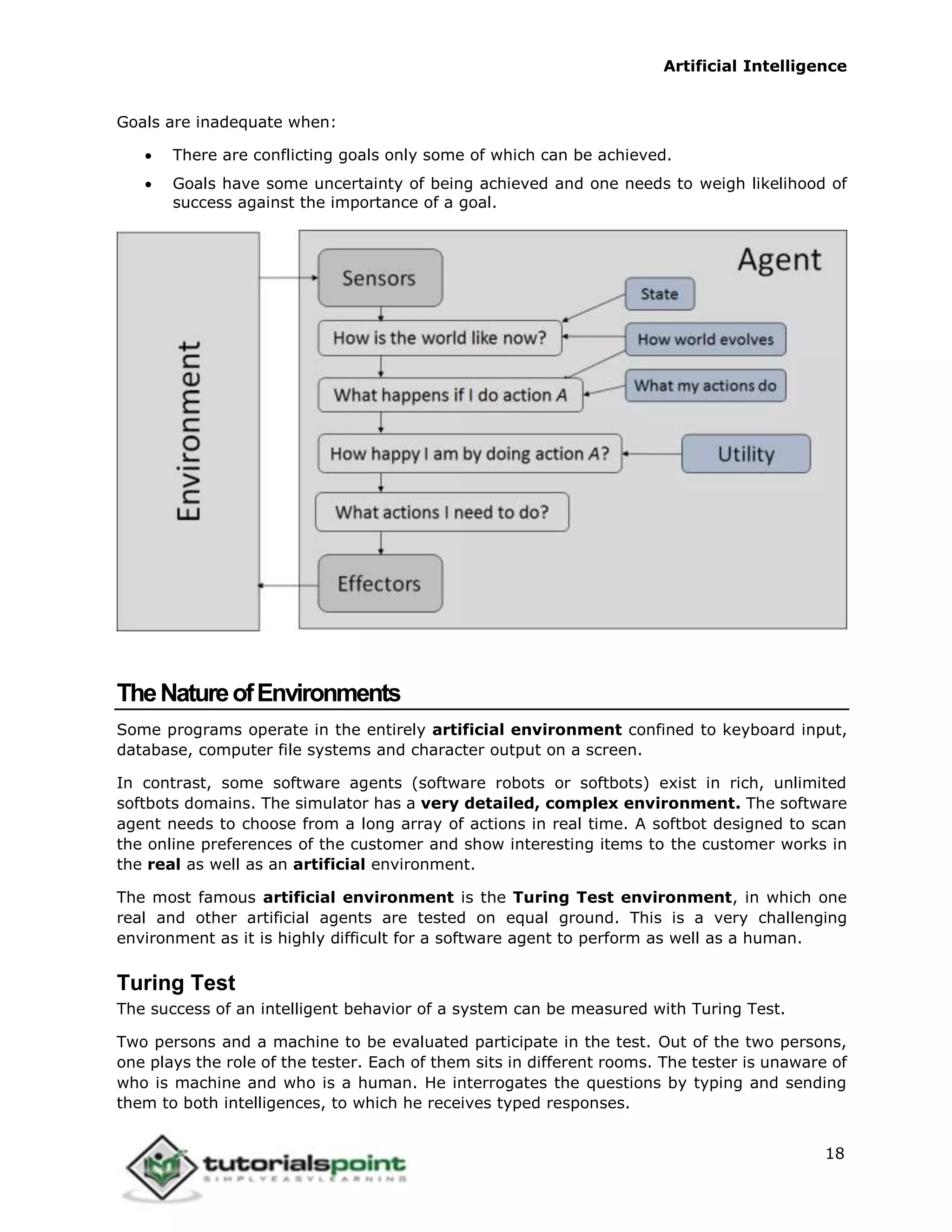 Artificial Intelligence
18
Goals are inadequate when:
 There are conflicting goals only some of which can be achieved.
 Goals have some uncertainty of being achieved and one needs to weigh likelihood of
success against the importance of a goal.
TheNatureofEnvironments
Some programs operate in the entirely artificial environment confined to keyboard input,
database, computer file systems and character output on a screen.
In contrast, some software agents (software robots or softbots) exist in rich, unlimited
softbots domains. The simulator has a very detailed, complex environment. The software
agent needs to choose from a long array of actions in real time. A softbot designed to scan
the online preferences of the customer and show interesting items to the customer works in
the real as well as an artificial environment.
The most famous artificial environment is the Turing Test environment, in which one
real and other artificial agents are tested on equal ground. This is a very challenging
environment as it is highly difficult for a software agent to perform as well as a human.
Turing Test
The success of an intelligent behavior of a system can be measured with Turing Test.
Two persons and a machine to be evaluated participate in the test. Out of the two persons,
one plays the role of the tester. Each of them sits in different rooms. The tester is unaware of
who is machine and who is a human. He interrogates the questions by typing and sending
them to both intelligences, to which he receives typed responses.
 