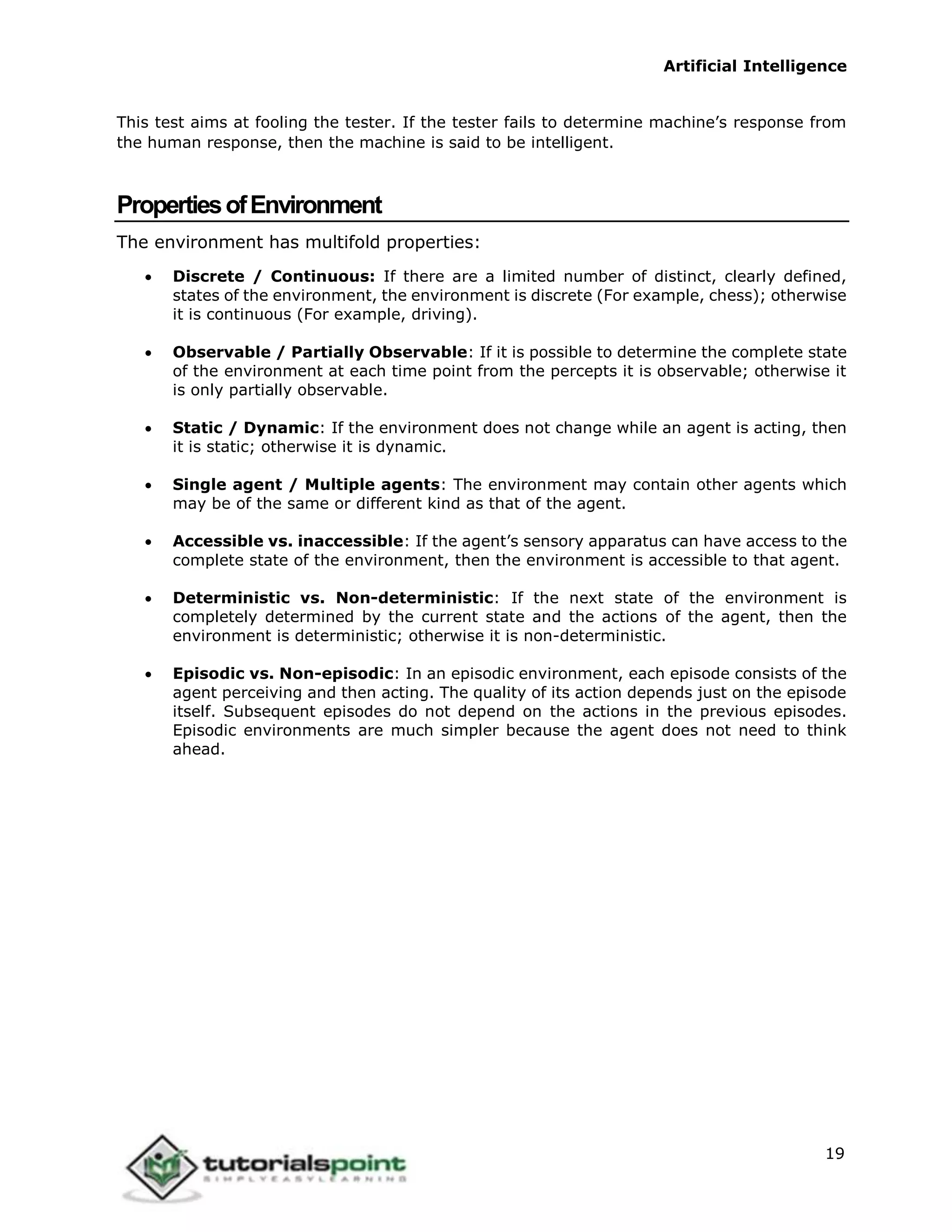 Artificial Intelligence
19
This test aims at fooling the tester. If the tester fails to determine machine’s response from
the human response, then the machine is said to be intelligent.
PropertiesofEnvironment
The environment has multifold properties:
 Discrete / Continuous: If there are a limited number of distinct, clearly defined,
states of the environment, the environment is discrete (For example, chess); otherwise
it is continuous (For example, driving).
 Observable / Partially Observable: If it is possible to determine the complete state
of the environment at each time point from the percepts it is observable; otherwise it
is only partially observable.
 Static / Dynamic: If the environment does not change while an agent is acting, then
it is static; otherwise it is dynamic.
 Single agent / Multiple agents: The environment may contain other agents which
may be of the same or different kind as that of the agent.
 Accessible vs. inaccessible: If the agent’s sensory apparatus can have access to the
complete state of the environment, then the environment is accessible to that agent.
 Deterministic vs. Non-deterministic: If the next state of the environment is
completely determined by the current state and the actions of the agent, then the
environment is deterministic; otherwise it is non-deterministic.
 Episodic vs. Non-episodic: In an episodic environment, each episode consists of the
agent perceiving and then acting. The quality of its action depends just on the episode
itself. Subsequent episodes do not depend on the actions in the previous episodes.
Episodic environments are much simpler because the agent does not need to think
ahead.
 