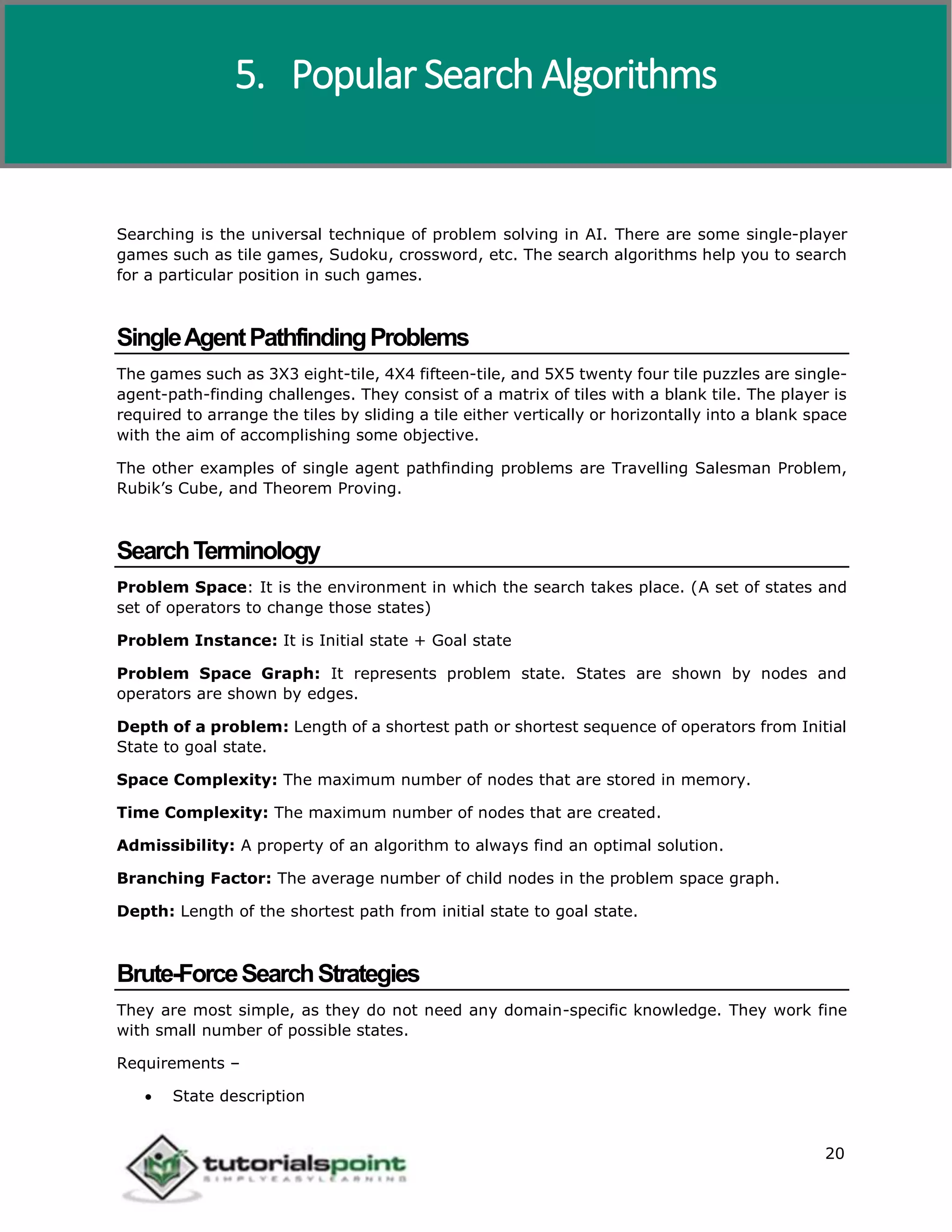Artificial Intelligence
20
Searching is the universal technique of problem solving in AI. There are some single-player
games such as tile games, Sudoku, crossword, etc. The search algorithms help you to search
for a particular position in such games.
SingleAgentPathfindingProblems
The games such as 3X3 eight-tile, 4X4 fifteen-tile, and 5X5 twenty four tile puzzles are single-
agent-path-finding challenges. They consist of a matrix of tiles with a blank tile. The player is
required to arrange the tiles by sliding a tile either vertically or horizontally into a blank space
with the aim of accomplishing some objective.
The other examples of single agent pathfinding problems are Travelling Salesman Problem,
Rubik’s Cube, and Theorem Proving.
SearchTerminology
Problem Space: It is the environment in which the search takes place. (A set of states and
set of operators to change those states)
Problem Instance: It is Initial state + Goal state
Problem Space Graph: It represents problem state. States are shown by nodes and
operators are shown by edges.
Depth of a problem: Length of a shortest path or shortest sequence of operators from Initial
State to goal state.
Space Complexity: The maximum number of nodes that are stored in memory.
Time Complexity: The maximum number of nodes that are created.
Admissibility: A property of an algorithm to always find an optimal solution.
Branching Factor: The average number of child nodes in the problem space graph.
Depth: Length of the shortest path from initial state to goal state.
Brute-ForceSearchStrategies
They are most simple, as they do not need any domain-specific knowledge. They work fine
with small number of possible states.
Requirements –
 State description
5. Popular Search Algorithms
 