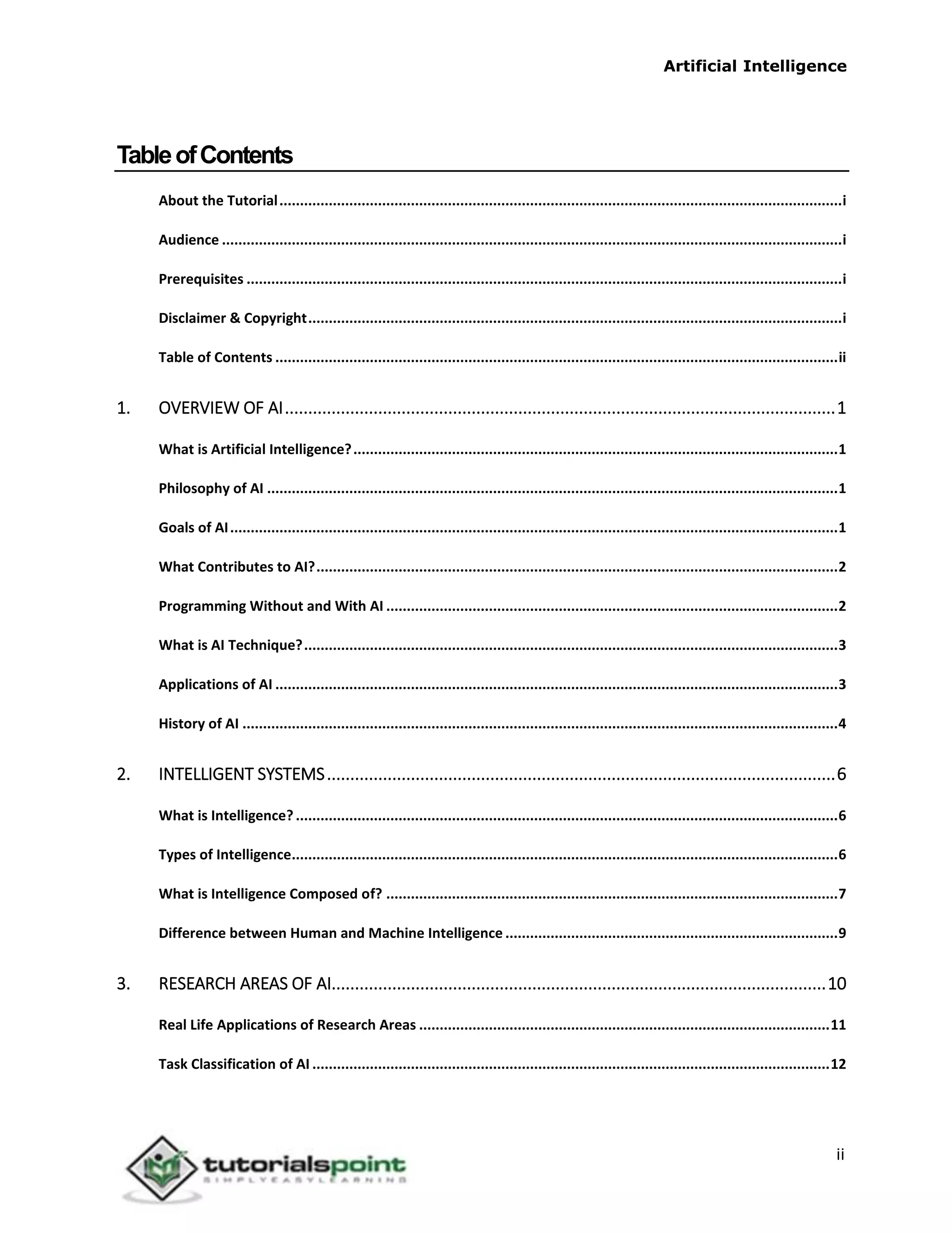 Artificial Intelligence
ii
TableofContents
About the Tutorial.........................................................................................................................................i
Audience .......................................................................................................................................................i
Prerequisites .................................................................................................................................................i
Disclaimer & Copyright..................................................................................................................................i
Table of Contents .........................................................................................................................................ii
1. OVERVIEW OF AI......................................................................................................................1
What is Artificial Intelligence?......................................................................................................................1
Philosophy of AI ...........................................................................................................................................1
Goals of AI....................................................................................................................................................1
What Contributes to AI?...............................................................................................................................2
Programming Without and With AI ..............................................................................................................2
What is AI Technique?..................................................................................................................................3
Applications of AI .........................................................................................................................................3
History of AI .................................................................................................................................................4
2. INTELLIGENT SYSTEMS.............................................................................................................6
What is Intelligence?....................................................................................................................................6
Types of Intelligence.....................................................................................................................................6
What is Intelligence Composed of? ..............................................................................................................7
Difference between Human and Machine Intelligence .................................................................................9
3. RESEARCH AREAS OF AI..........................................................................................................10
Real Life Applications of Research Areas ....................................................................................................11
Task Classification of AI ..............................................................................................................................12
 