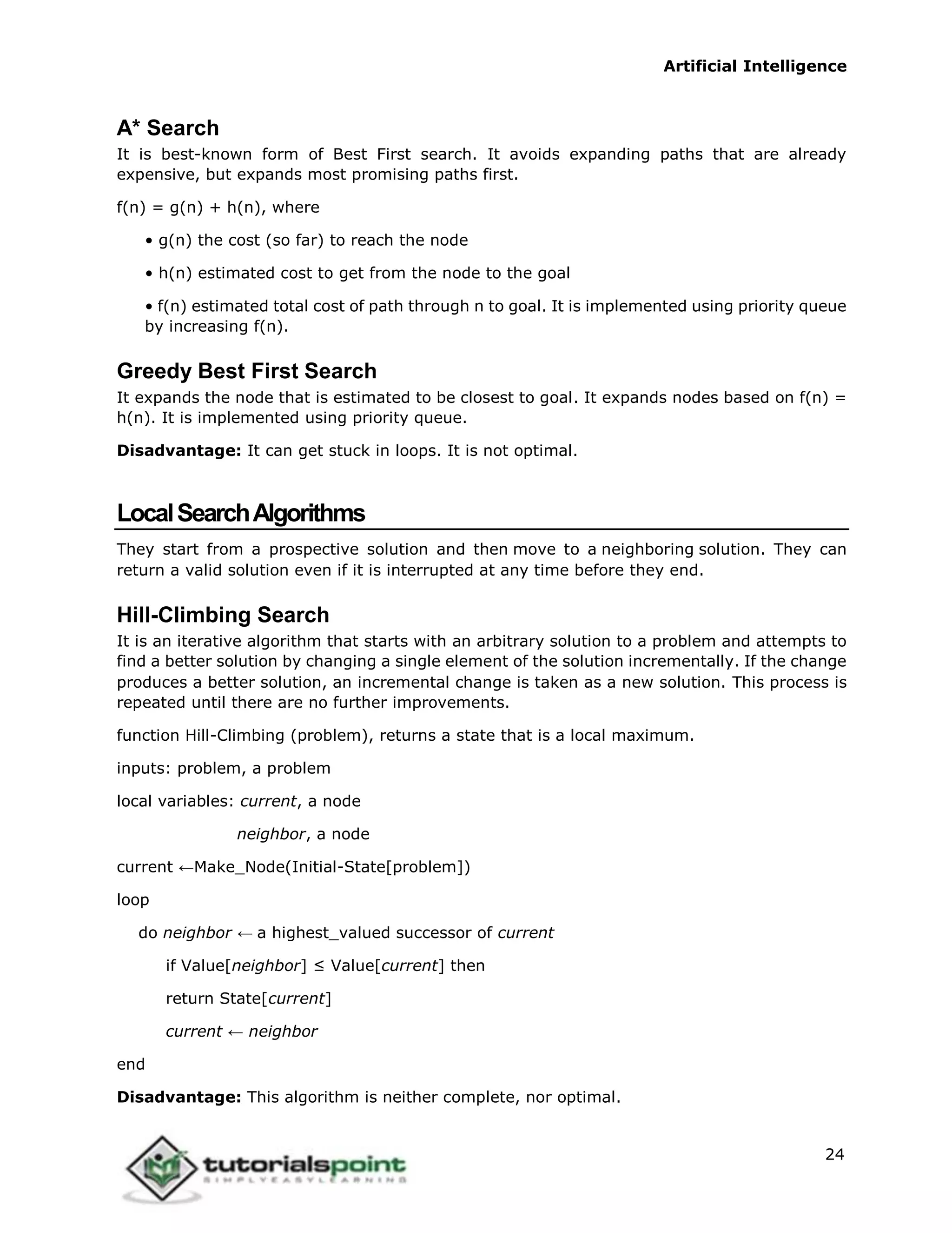 Artificial Intelligence
24
A* Search
It is best-known form of Best First search. It avoids expanding paths that are already
expensive, but expands most promising paths first.
f(n) = g(n) + h(n), where
• g(n) the cost (so far) to reach the node
• h(n) estimated cost to get from the node to the goal
• f(n) estimated total cost of path through n to goal. It is implemented using priority queue
by increasing f(n).
Greedy Best First Search
It expands the node that is estimated to be closest to goal. It expands nodes based on f(n) =
h(n). It is implemented using priority queue.
Disadvantage: It can get stuck in loops. It is not optimal.
LocalSearchAlgorithms
They start from a prospective solution and then move to a neighboring solution. They can
return a valid solution even if it is interrupted at any time before they end.
Hill-Climbing Search
It is an iterative algorithm that starts with an arbitrary solution to a problem and attempts to
find a better solution by changing a single element of the solution incrementally. If the change
produces a better solution, an incremental change is taken as a new solution. This process is
repeated until there are no further improvements.
function Hill-Climbing (problem), returns a state that is a local maximum.
inputs: problem, a problem
local variables: current, a node
neighbor, a node
current ←Make_Node(Initial-State[problem])
loop
do neighbor ← a highest_valued successor of current
if Value[neighbor] ≤ Value[current] then
return State[current]
current ← neighbor
end
Disadvantage: This algorithm is neither complete, nor optimal.
 