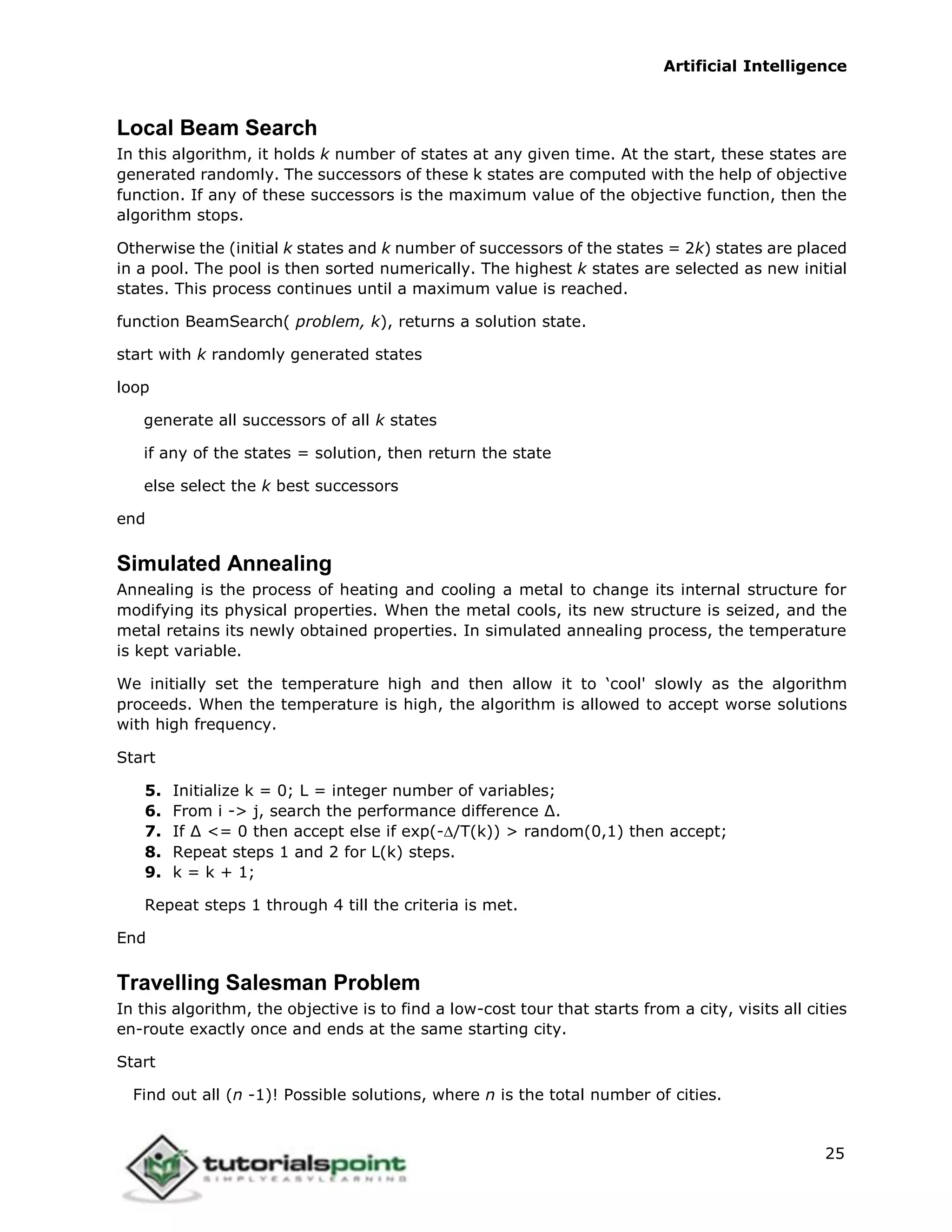 Artificial Intelligence
25
Local Beam Search
In this algorithm, it holds k number of states at any given time. At the start, these states are
generated randomly. The successors of these k states are computed with the help of objective
function. If any of these successors is the maximum value of the objective function, then the
algorithm stops.
Otherwise the (initial k states and k number of successors of the states = 2k) states are placed
in a pool. The pool is then sorted numerically. The highest k states are selected as new initial
states. This process continues until a maximum value is reached.
function BeamSearch( problem, k), returns a solution state.
start with k randomly generated states
loop
generate all successors of all k states
if any of the states = solution, then return the state
else select the k best successors
end
Simulated Annealing
Annealing is the process of heating and cooling a metal to change its internal structure for
modifying its physical properties. When the metal cools, its new structure is seized, and the
metal retains its newly obtained properties. In simulated annealing process, the temperature
is kept variable.
We initially set the temperature high and then allow it to ‘cool' slowly as the algorithm
proceeds. When the temperature is high, the algorithm is allowed to accept worse solutions
with high frequency.
Start
5. Initialize k = 0; L = integer number of variables;
6. From i -> j, search the performance difference ∆.
7. If ∆ <= 0 then accept else if exp(-/T(k)) > random(0,1) then accept;
8. Repeat steps 1 and 2 for L(k) steps.
9. k = k + 1;
Repeat steps 1 through 4 till the criteria is met.
End
Travelling Salesman Problem
In this algorithm, the objective is to find a low-cost tour that starts from a city, visits all cities
en-route exactly once and ends at the same starting city.
Start
Find out all (n -1)! Possible solutions, where n is the total number of cities.
 