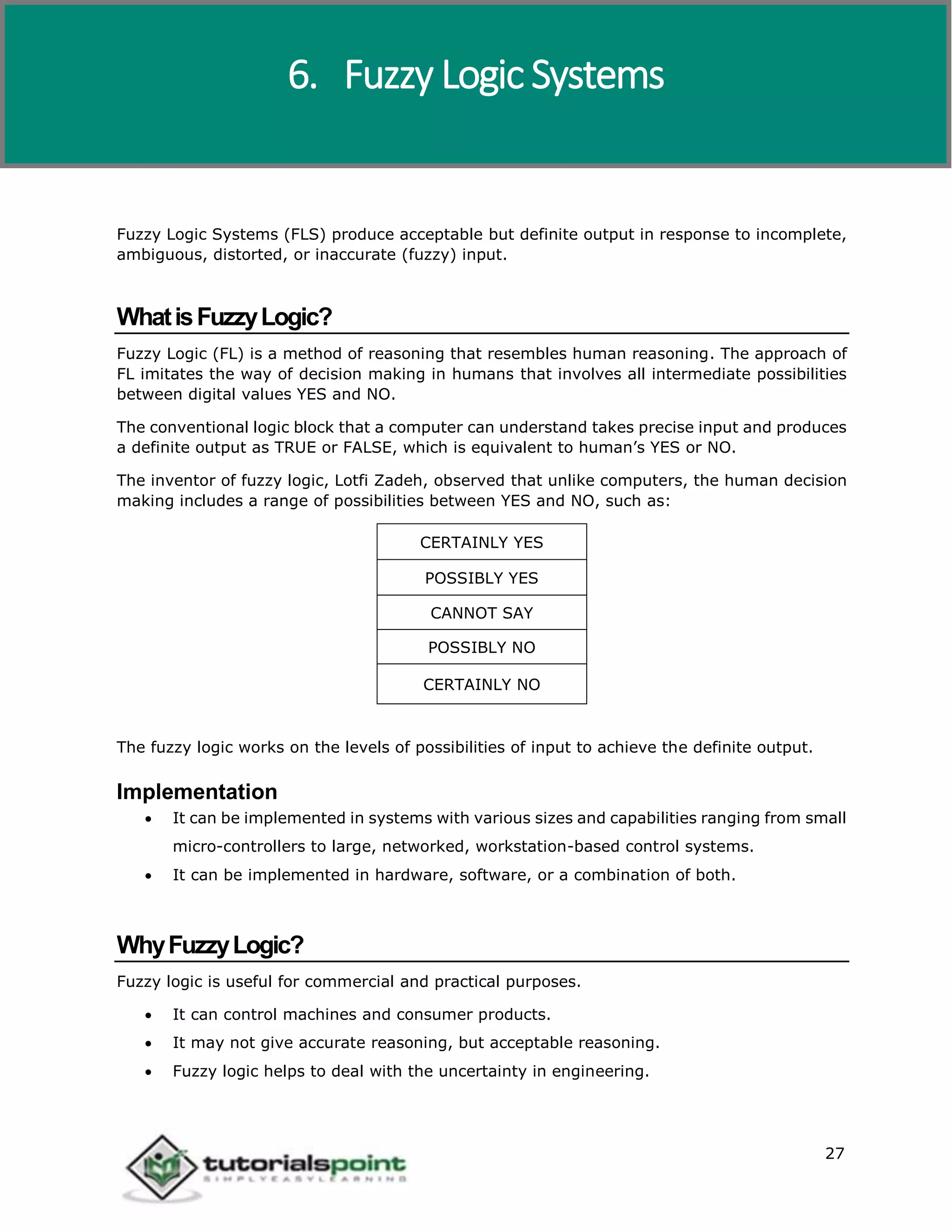 Artificial Intelligence
27
Fuzzy Logic Systems (FLS) produce acceptable but definite output in response to incomplete,
ambiguous, distorted, or inaccurate (fuzzy) input.
WhatisFuzzyLogic?
Fuzzy Logic (FL) is a method of reasoning that resembles human reasoning. The approach of
FL imitates the way of decision making in humans that involves all intermediate possibilities
between digital values YES and NO.
The conventional logic block that a computer can understand takes precise input and produces
a definite output as TRUE or FALSE, which is equivalent to human’s YES or NO.
The inventor of fuzzy logic, Lotfi Zadeh, observed that unlike computers, the human decision
making includes a range of possibilities between YES and NO, such as:
CERTAINLY YES
POSSIBLY YES
CANNOT SAY
POSSIBLY NO
CERTAINLY NO
The fuzzy logic works on the levels of possibilities of input to achieve the definite output.
Implementation
 It can be implemented in systems with various sizes and capabilities ranging from small
micro-controllers to large, networked, workstation-based control systems.
 It can be implemented in hardware, software, or a combination of both.
WhyFuzzyLogic?
Fuzzy logic is useful for commercial and practical purposes.
 It can control machines and consumer products.
 It may not give accurate reasoning, but acceptable reasoning.
 Fuzzy logic helps to deal with the uncertainty in engineering.
6. Fuzzy Logic Systems
 