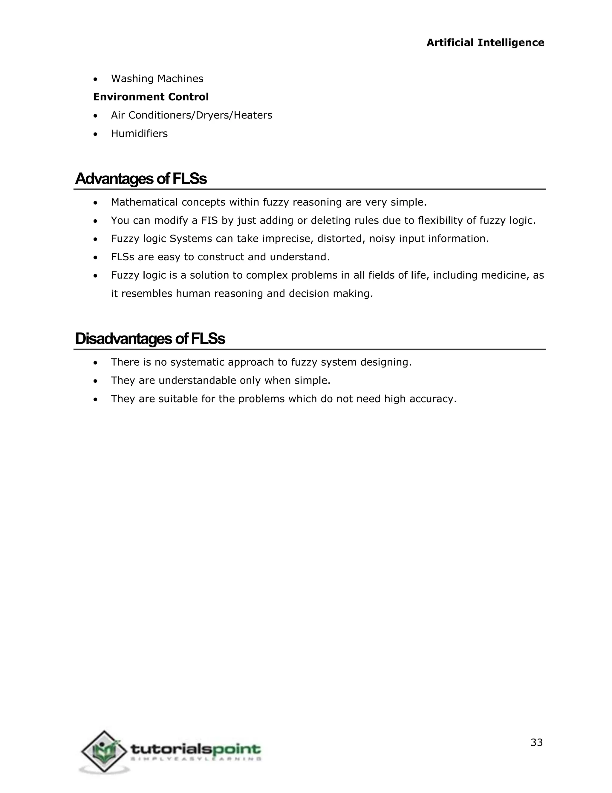 Artificial Intelligence
33
 Washing Machines
Environment Control
 Air Conditioners/Dryers/Heaters
 Humidifiers
AdvantagesofFLSs
 Mathematical concepts within fuzzy reasoning are very simple.
 You can modify a FIS by just adding or deleting rules due to flexibility of fuzzy logic.
 Fuzzy logic Systems can take imprecise, distorted, noisy input information.
 FLSs are easy to construct and understand.
 Fuzzy logic is a solution to complex problems in all fields of life, including medicine, as
it resembles human reasoning and decision making.
DisadvantagesofFLSs
 There is no systematic approach to fuzzy system designing.
 They are understandable only when simple.
 They are suitable for the problems which do not need high accuracy.
 