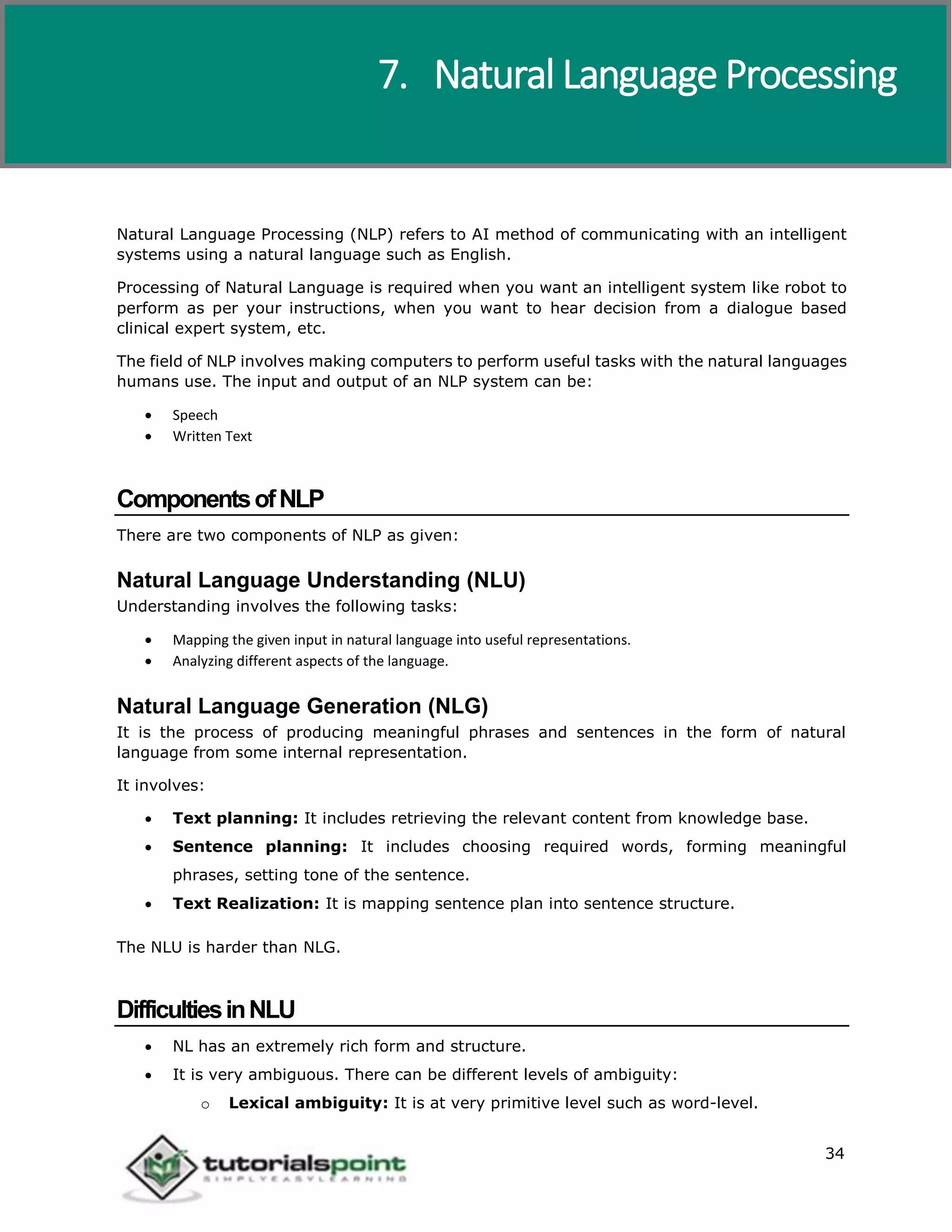Artificial Intelligence
34
Natural Language Processing (NLP) refers to AI method of communicating with an intelligent
systems using a natural language such as English.
Processing of Natural Language is required when you want an intelligent system like robot to
perform as per your instructions, when you want to hear decision from a dialogue based
clinical expert system, etc.
The field of NLP involves making computers to perform useful tasks with the natural languages
humans use. The input and output of an NLP system can be:
 Speech
 Written Text
ComponentsofNLP
There are two components of NLP as given:
Natural Language Understanding (NLU)
Understanding involves the following tasks:
 Mapping the given input in natural language into useful representations.
 Analyzing different aspects of the language.
Natural Language Generation (NLG)
It is the process of producing meaningful phrases and sentences in the form of natural
language from some internal representation.
It involves:
 Text planning: It includes retrieving the relevant content from knowledge base.
 Sentence planning: It includes choosing required words, forming meaningful
phrases, setting tone of the sentence.
 Text Realization: It is mapping sentence plan into sentence structure.
The NLU is harder than NLG.
DifficultiesinNLU
 NL has an extremely rich form and structure.
 It is very ambiguous. There can be different levels of ambiguity:
o Lexical ambiguity: It is at very primitive level such as word-level.
7. Natural Language Processing
 