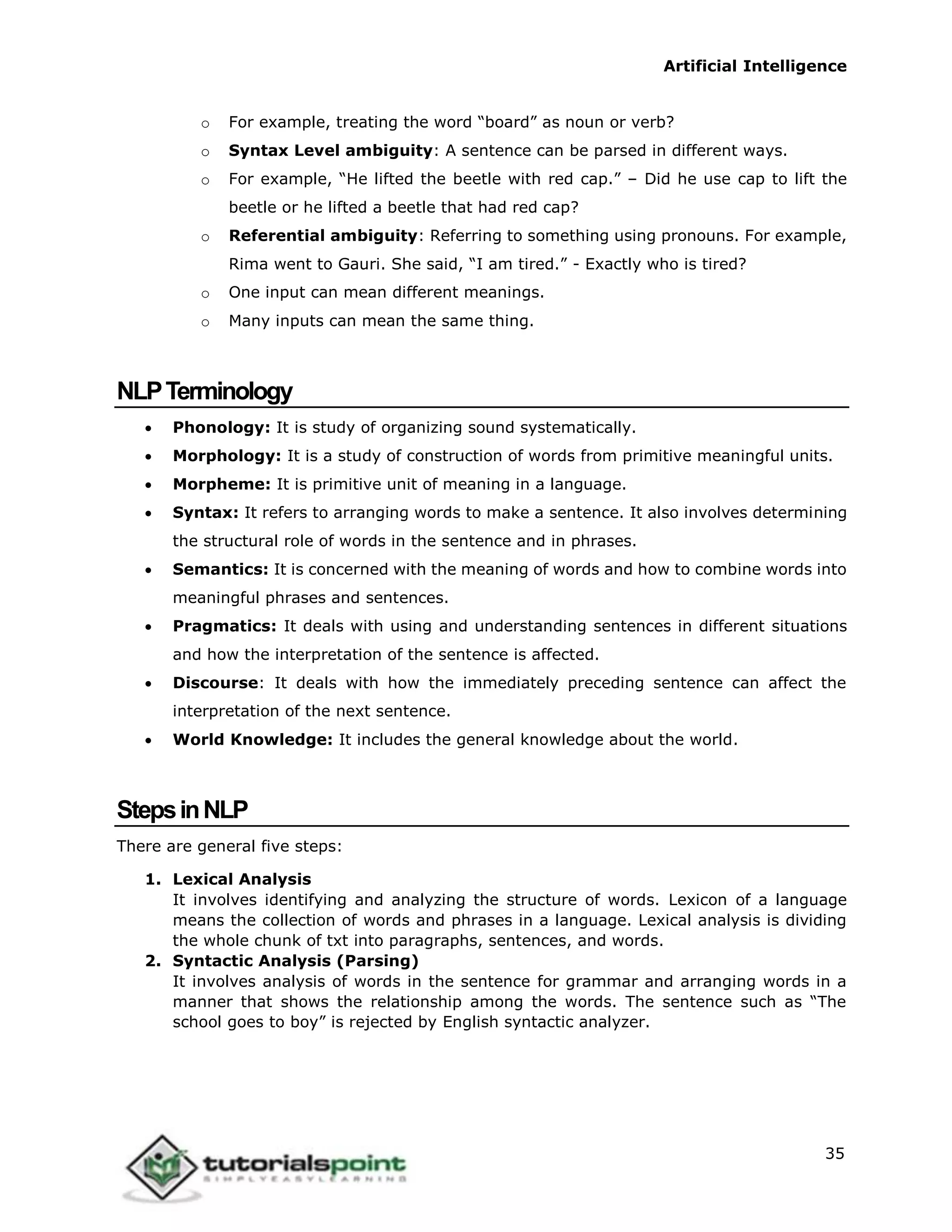 Artificial Intelligence
35
o For example, treating the word “board” as noun or verb?
o Syntax Level ambiguity: A sentence can be parsed in different ways.
o For example, “He lifted the beetle with red cap.” – Did he use cap to lift the
beetle or he lifted a beetle that had red cap?
o Referential ambiguity: Referring to something using pronouns. For example,
Rima went to Gauri. She said, “I am tired.” - Exactly who is tired?
o One input can mean different meanings.
o Many inputs can mean the same thing.
NLPTerminology
 Phonology: It is study of organizing sound systematically.
 Morphology: It is a study of construction of words from primitive meaningful units.
 Morpheme: It is primitive unit of meaning in a language.
 Syntax: It refers to arranging words to make a sentence. It also involves determining
the structural role of words in the sentence and in phrases.
 Semantics: It is concerned with the meaning of words and how to combine words into
meaningful phrases and sentences.
 Pragmatics: It deals with using and understanding sentences in different situations
and how the interpretation of the sentence is affected.
 Discourse: It deals with how the immediately preceding sentence can affect the
interpretation of the next sentence.
 World Knowledge: It includes the general knowledge about the world.
StepsinNLP
There are general five steps:
1. Lexical Analysis
It involves identifying and analyzing the structure of words. Lexicon of a language
means the collection of words and phrases in a language. Lexical analysis is dividing
the whole chunk of txt into paragraphs, sentences, and words.
2. Syntactic Analysis (Parsing)
It involves analysis of words in the sentence for grammar and arranging words in a
manner that shows the relationship among the words. The sentence such as “The
school goes to boy” is rejected by English syntactic analyzer.
 