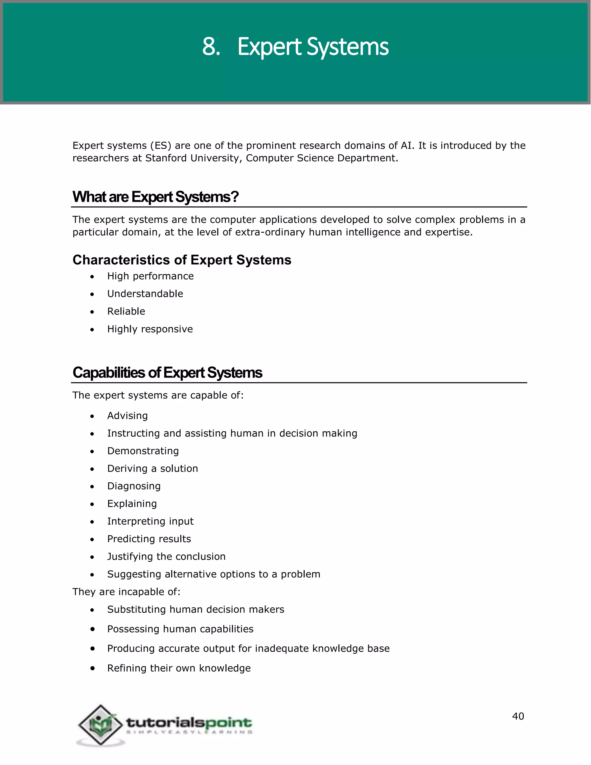 Artificial Intelligence
40
Expert systems (ES) are one of the prominent research domains of AI. It is introduced by the
researchers at Stanford University, Computer Science Department.
WhatareExpertSystems?
The expert systems are the computer applications developed to solve complex problems in a
particular domain, at the level of extra-ordinary human intelligence and expertise.
Characteristics of Expert Systems
 High performance
 Understandable
 Reliable
 Highly responsive
CapabilitiesofExpertSystems
The expert systems are capable of:
 Advising
 Instructing and assisting human in decision making
 Demonstrating
 Deriving a solution
 Diagnosing
 Explaining
 Interpreting input
 Predicting results
 Justifying the conclusion
 Suggesting alternative options to a problem
They are incapable of:
 Substituting human decision makers
 Possessing human capabilities
 Producing accurate output for inadequate knowledge base
 Refining their own knowledge
8. Expert Systems
 