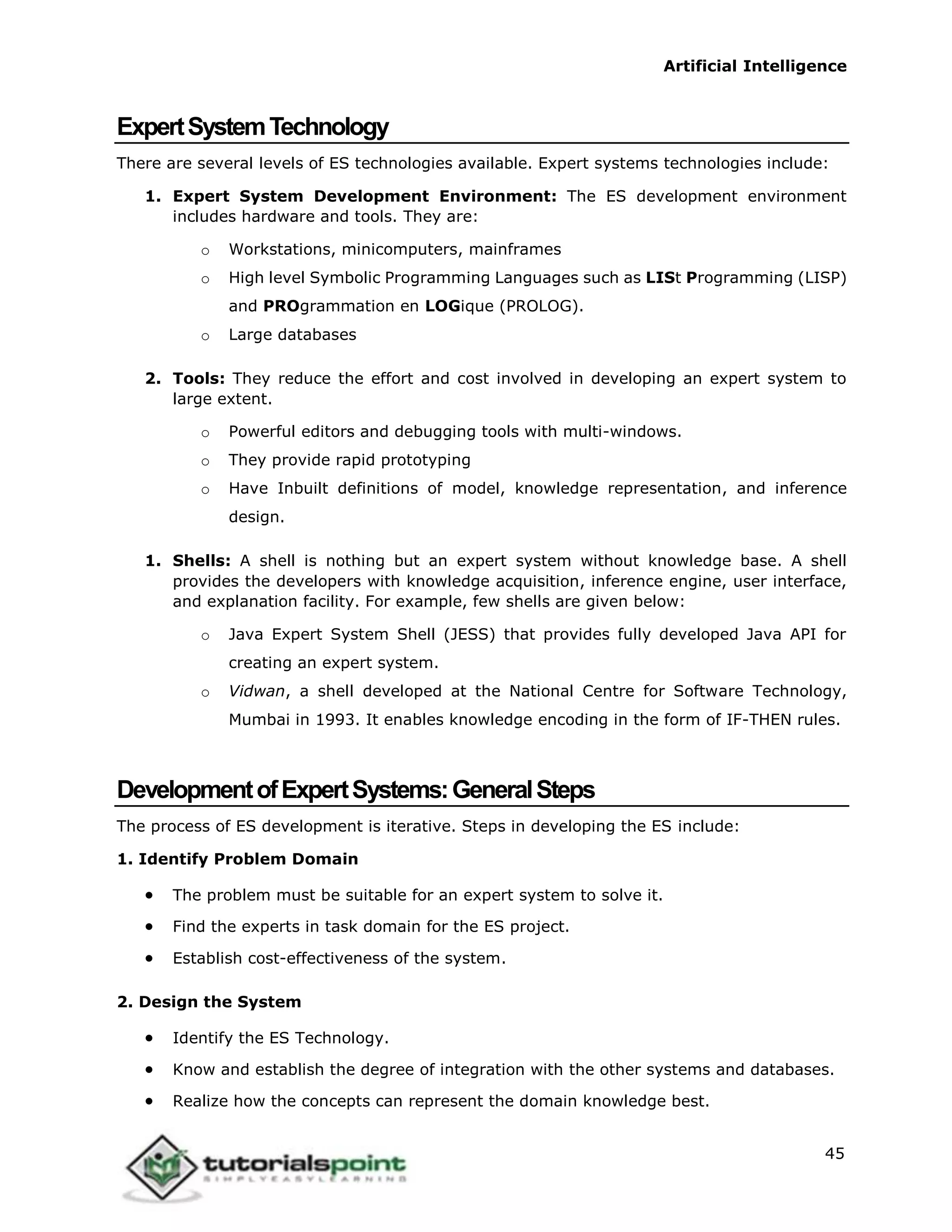 Artificial Intelligence
45
ExpertSystemTechnology
There are several levels of ES technologies available. Expert systems technologies include:
1. Expert System Development Environment: The ES development environment
includes hardware and tools. They are:
o Workstations, minicomputers, mainframes
o High level Symbolic Programming Languages such as LISt Programming (LISP)
and PROgrammation en LOGique (PROLOG).
o Large databases
2. Tools: They reduce the effort and cost involved in developing an expert system to
large extent.
o Powerful editors and debugging tools with multi-windows.
o They provide rapid prototyping
o Have Inbuilt definitions of model, knowledge representation, and inference
design.
1. Shells: A shell is nothing but an expert system without knowledge base. A shell
provides the developers with knowledge acquisition, inference engine, user interface,
and explanation facility. For example, few shells are given below:
o Java Expert System Shell (JESS) that provides fully developed Java API for
creating an expert system.
o Vidwan, a shell developed at the National Centre for Software Technology,
Mumbai in 1993. It enables knowledge encoding in the form of IF-THEN rules.
DevelopmentofExpertSystems:GeneralSteps
The process of ES development is iterative. Steps in developing the ES include:
1. Identify Problem Domain
 The problem must be suitable for an expert system to solve it.
 Find the experts in task domain for the ES project.
 Establish cost-effectiveness of the system.
2. Design the System
 Identify the ES Technology.
 Know and establish the degree of integration with the other systems and databases.
 Realize how the concepts can represent the domain knowledge best.
 