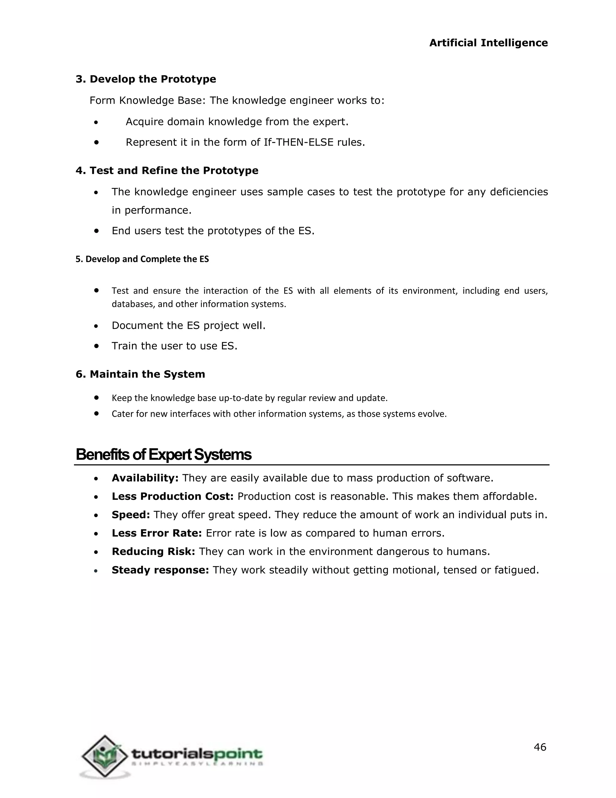 Artificial Intelligence
46
3. Develop the Prototype
Form Knowledge Base: The knowledge engineer works to:
 Acquire domain knowledge from the expert.
 Represent it in the form of If-THEN-ELSE rules.
4. Test and Refine the Prototype
 The knowledge engineer uses sample cases to test the prototype for any deficiencies
in performance.
 End users test the prototypes of the ES.
5. Develop and Complete the ES
 Test and ensure the interaction of the ES with all elements of its environment, including end users,
databases, and other information systems.
 Document the ES project well.
 Train the user to use ES.
6. Maintain the System
 Keep the knowledge base up-to-date by regular review and update.
 Cater for new interfaces with other information systems, as those systems evolve.
BenefitsofExpertSystems
 Availability: They are easily available due to mass production of software.
 Less Production Cost: Production cost is reasonable. This makes them affordable.
 Speed: They offer great speed. They reduce the amount of work an individual puts in.
 Less Error Rate: Error rate is low as compared to human errors.
 Reducing Risk: They can work in the environment dangerous to humans.
 Steady response: They work steadily without getting motional, tensed or fatigued.
 