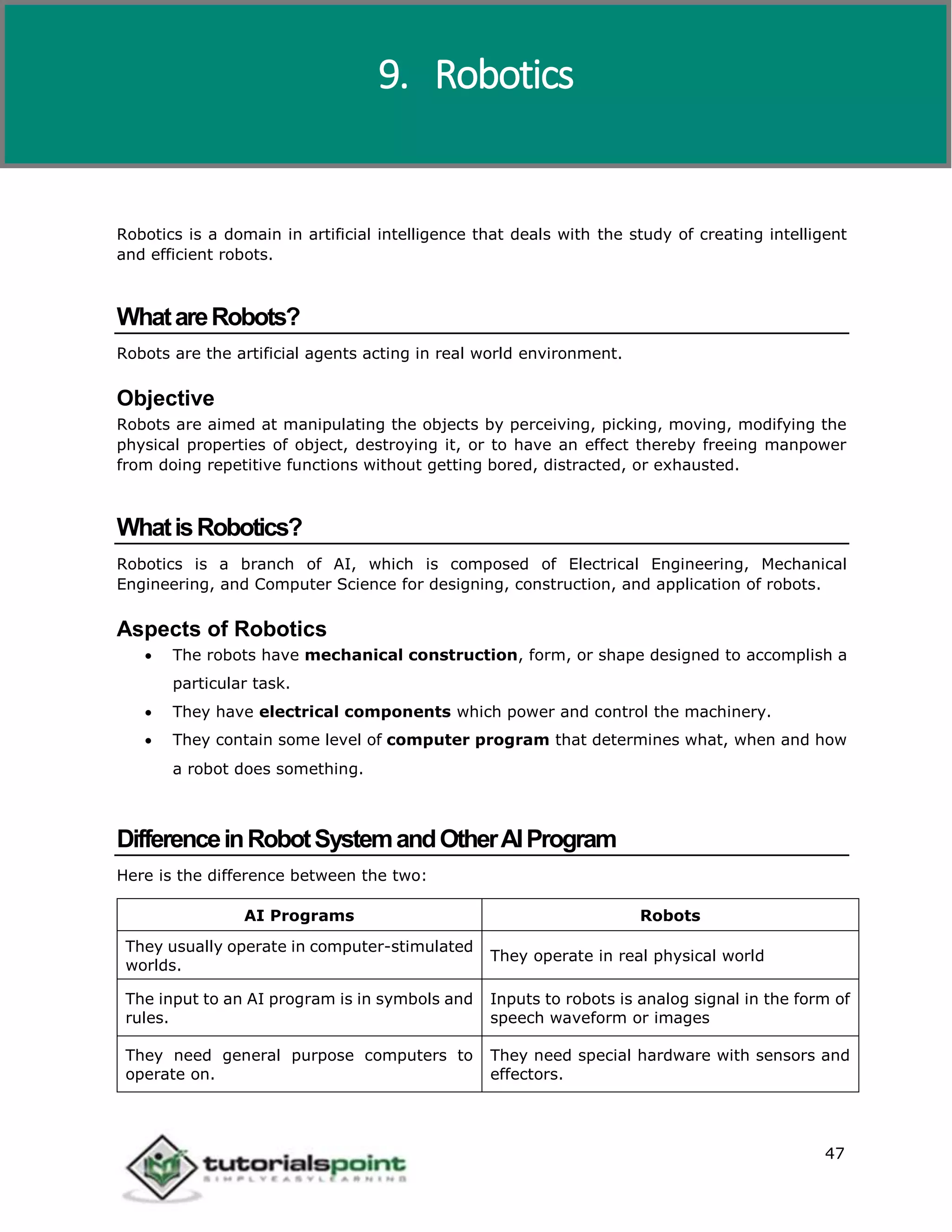 Artificial Intelligence
47
Robotics is a domain in artificial intelligence that deals with the study of creating intelligent
and efficient robots.
WhatareRobots?
Robots are the artificial agents acting in real world environment.
Objective
Robots are aimed at manipulating the objects by perceiving, picking, moving, modifying the
physical properties of object, destroying it, or to have an effect thereby freeing manpower
from doing repetitive functions without getting bored, distracted, or exhausted.
WhatisRobotics?
Robotics is a branch of AI, which is composed of Electrical Engineering, Mechanical
Engineering, and Computer Science for designing, construction, and application of robots.
Aspects of Robotics
 The robots have mechanical construction, form, or shape designed to accomplish a
particular task.
 They have electrical components which power and control the machinery.
 They contain some level of computer program that determines what, when and how
a robot does something.
DifferenceinRobotSystemandOtherAIProgram
Here is the difference between the two:
AI Programs Robots
They usually operate in computer-stimulated
worlds.
They operate in real physical world
The input to an AI program is in symbols and
rules.
Inputs to robots is analog signal in the form of
speech waveform or images
They need general purpose computers to
operate on.
They need special hardware with sensors and
effectors.
9. Robotics
 