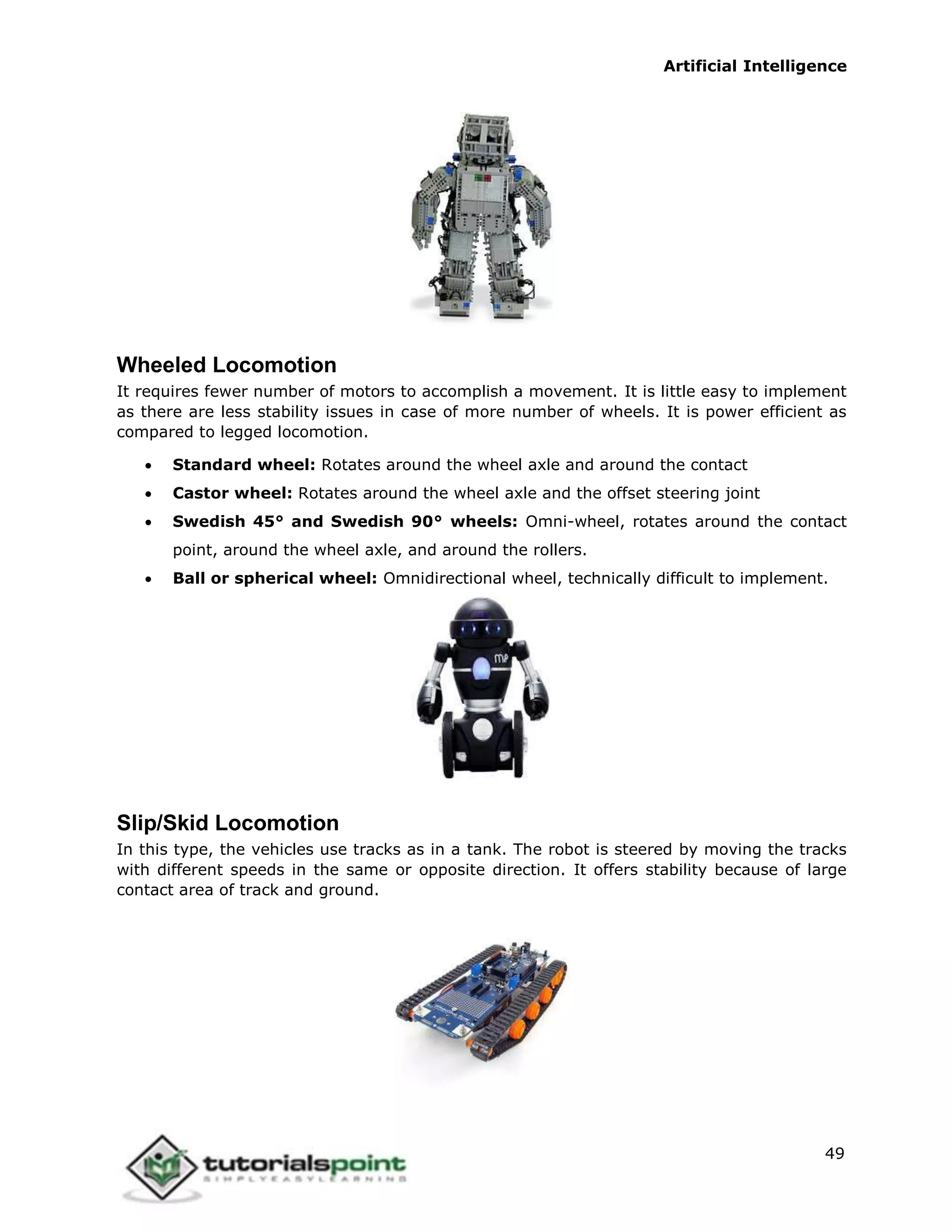 Artificial Intelligence
49
Wheeled Locomotion
It requires fewer number of motors to accomplish a movement. It is little easy to implement
as there are less stability issues in case of more number of wheels. It is power efficient as
compared to legged locomotion.
 Standard wheel: Rotates around the wheel axle and around the contact
 Castor wheel: Rotates around the wheel axle and the offset steering joint
 Swedish 45° and Swedish 90° wheels: Omni-wheel, rotates around the contact
point, around the wheel axle, and around the rollers.
 Ball or spherical wheel: Omnidirectional wheel, technically difficult to implement.
Slip/Skid Locomotion
In this type, the vehicles use tracks as in a tank. The robot is steered by moving the tracks
with different speeds in the same or opposite direction. It offers stability because of large
contact area of track and ground.
 