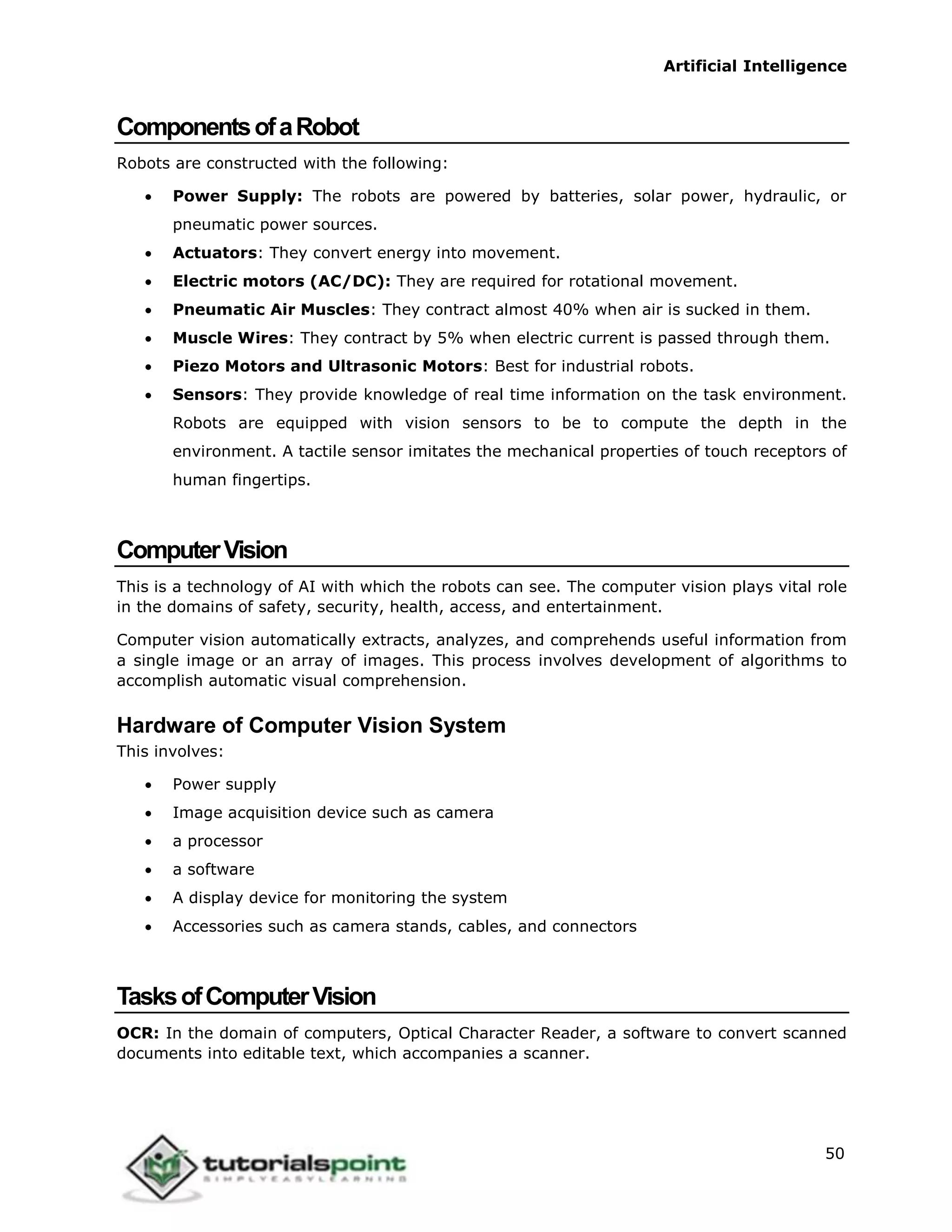 Artificial Intelligence
50
ComponentsofaRobot
Robots are constructed with the following:
 Power Supply: The robots are powered by batteries, solar power, hydraulic, or
pneumatic power sources.
 Actuators: They convert energy into movement.
 Electric motors (AC/DC): They are required for rotational movement.
 Pneumatic Air Muscles: They contract almost 40% when air is sucked in them.
 Muscle Wires: They contract by 5% when electric current is passed through them.
 Piezo Motors and Ultrasonic Motors: Best for industrial robots.
 Sensors: They provide knowledge of real time information on the task environment.
Robots are equipped with vision sensors to be to compute the depth in the
environment. A tactile sensor imitates the mechanical properties of touch receptors of
human fingertips.
ComputerVision
This is a technology of AI with which the robots can see. The computer vision plays vital role
in the domains of safety, security, health, access, and entertainment.
Computer vision automatically extracts, analyzes, and comprehends useful information from
a single image or an array of images. This process involves development of algorithms to
accomplish automatic visual comprehension.
Hardware of Computer Vision System
This involves:
 Power supply
 Image acquisition device such as camera
 a processor
 a software
 A display device for monitoring the system
 Accessories such as camera stands, cables, and connectors
TasksofComputerVision
OCR: In the domain of computers, Optical Character Reader, a software to convert scanned
documents into editable text, which accompanies a scanner.
 
