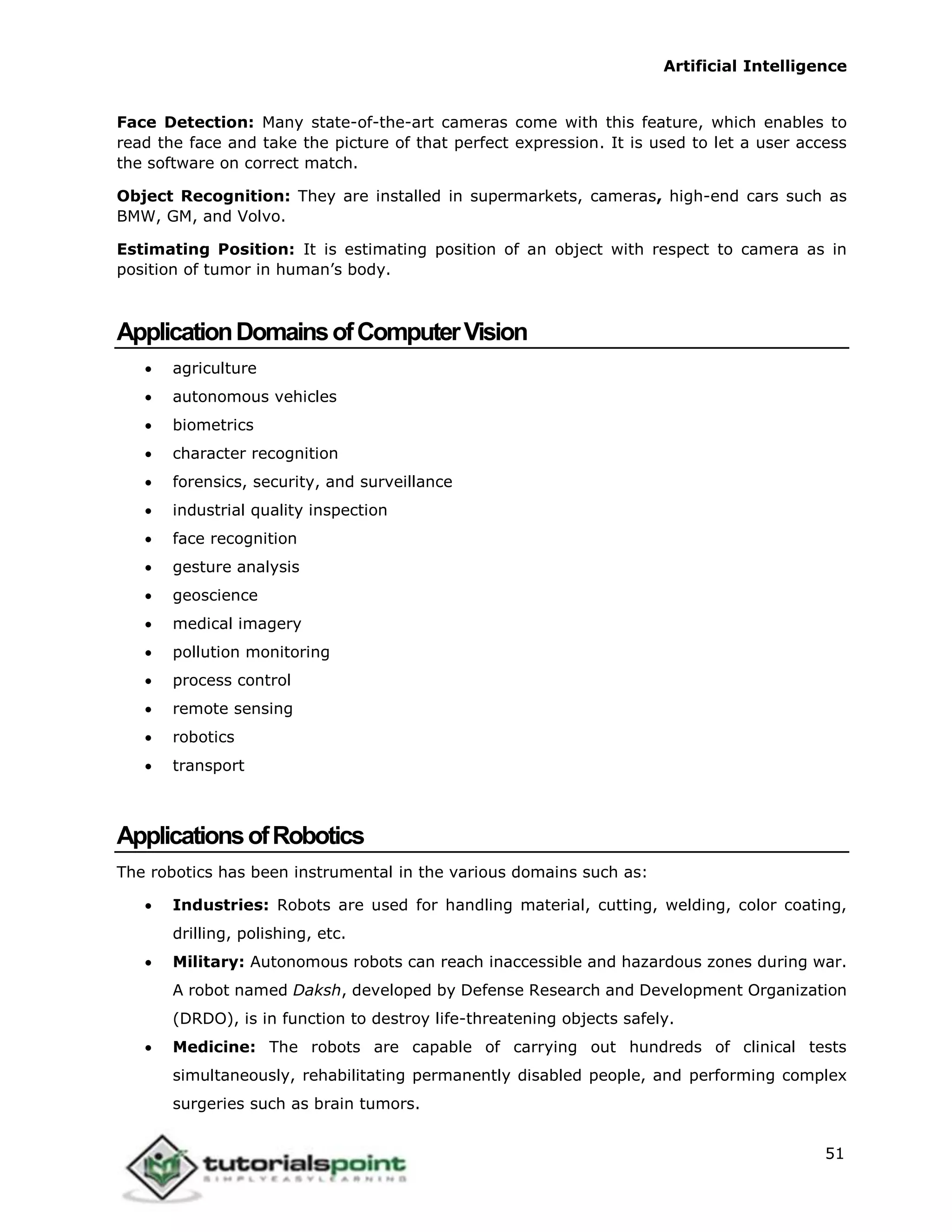 Artificial Intelligence
51
Face Detection: Many state-of-the-art cameras come with this feature, which enables to
read the face and take the picture of that perfect expression. It is used to let a user access
the software on correct match.
Object Recognition: They are installed in supermarkets, cameras, high-end cars such as
BMW, GM, and Volvo.
Estimating Position: It is estimating position of an object with respect to camera as in
position of tumor in human’s body.
ApplicationDomainsofComputerVision
 agriculture
 autonomous vehicles
 biometrics
 character recognition
 forensics, security, and surveillance
 industrial quality inspection
 face recognition
 gesture analysis
 geoscience
 medical imagery
 pollution monitoring
 process control
 remote sensing
 robotics
 transport
ApplicationsofRobotics
The robotics has been instrumental in the various domains such as:
 Industries: Robots are used for handling material, cutting, welding, color coating,
drilling, polishing, etc.
 Military: Autonomous robots can reach inaccessible and hazardous zones during war.
A robot named Daksh, developed by Defense Research and Development Organization
(DRDO), is in function to destroy life-threatening objects safely.
 Medicine: The robots are capable of carrying out hundreds of clinical tests
simultaneously, rehabilitating permanently disabled people, and performing complex
surgeries such as brain tumors.
 