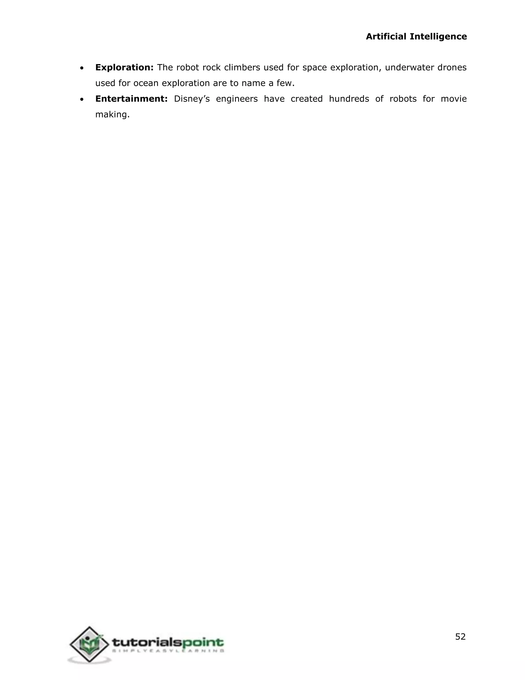 Artificial Intelligence
52
 Exploration: The robot rock climbers used for space exploration, underwater drones
used for ocean exploration are to name a few.
 Entertainment: Disney’s engineers have created hundreds of robots for movie
making.
 