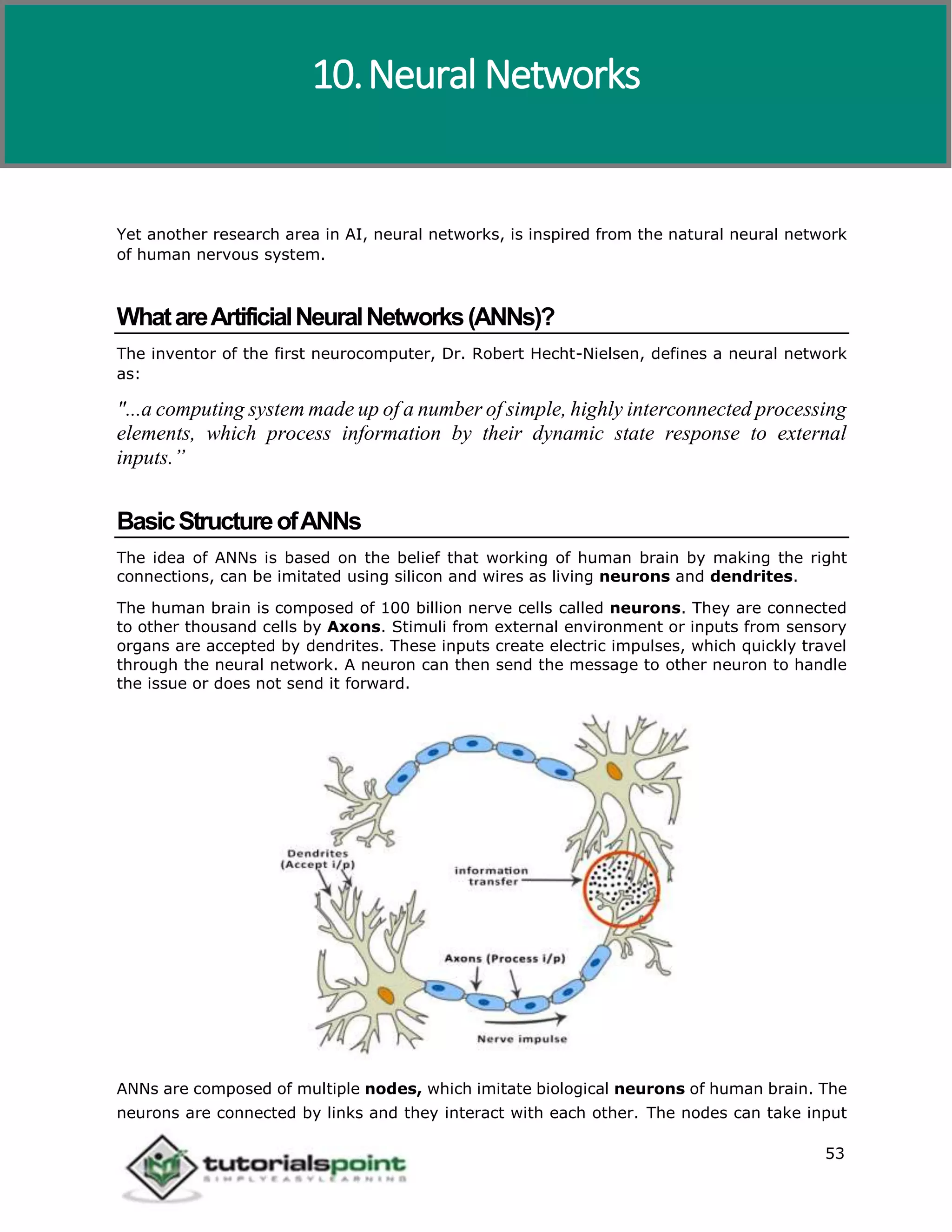 Artificial Intelligence
53
Yet another research area in AI, neural networks, is inspired from the natural neural network
of human nervous system.
WhatareArtificialNeuralNetworks(ANNs)?
The inventor of the first neurocomputer, Dr. Robert Hecht-Nielsen, defines a neural network
as:
"...a computing system made up of a number of simple, highly interconnected processing
elements, which process information by their dynamic state response to external
inputs.”
BasicStructureofANNs
The idea of ANNs is based on the belief that working of human brain by making the right
connections, can be imitated using silicon and wires as living neurons and dendrites.
The human brain is composed of 100 billion nerve cells called neurons. They are connected
to other thousand cells by Axons. Stimuli from external environment or inputs from sensory
organs are accepted by dendrites. These inputs create electric impulses, which quickly travel
through the neural network. A neuron can then send the message to other neuron to handle
the issue or does not send it forward.
ANNs are composed of multiple nodes, which imitate biological neurons of human brain. The
neurons are connected by links and they interact with each other. The nodes can take input
10.Neural Networks
 