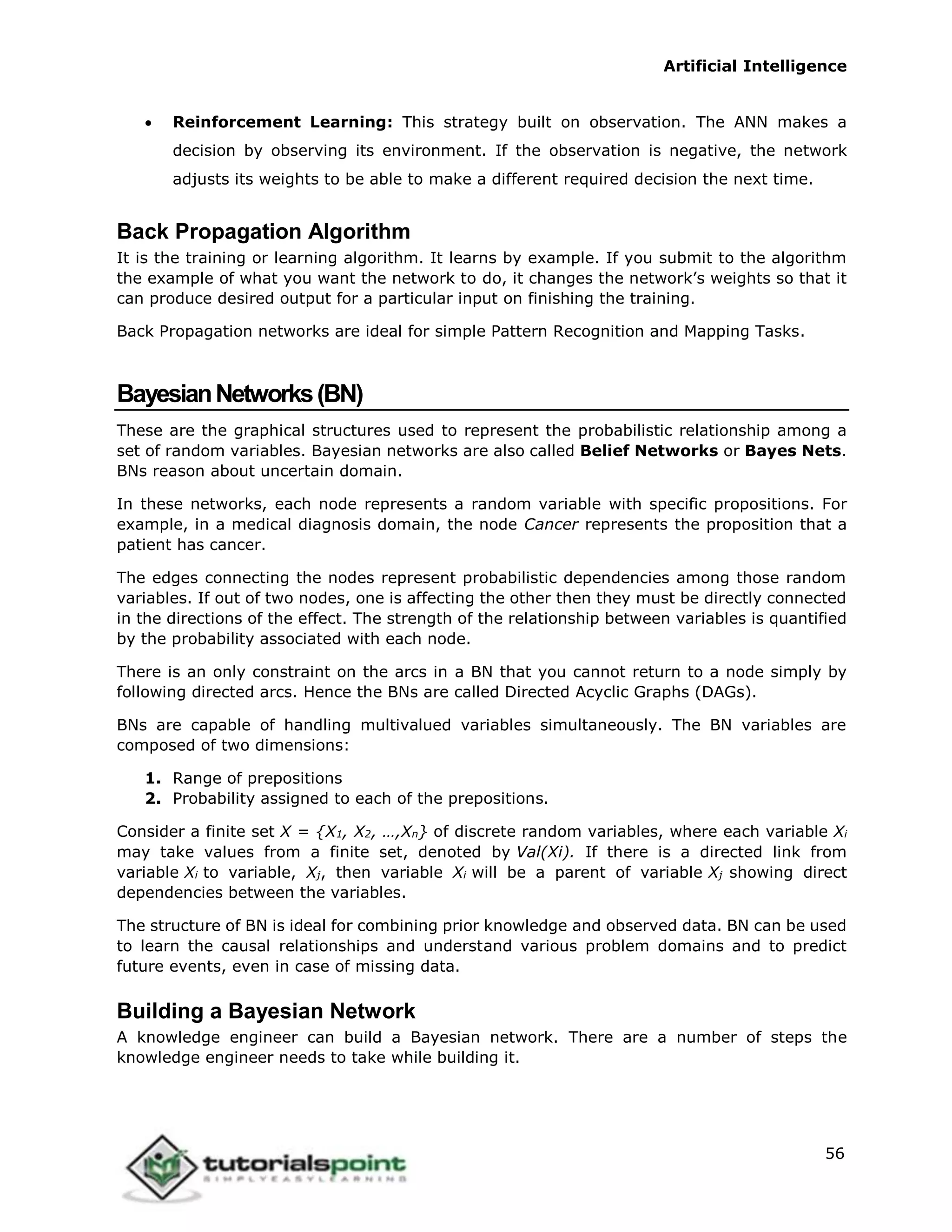 Artificial Intelligence
56
 Reinforcement Learning: This strategy built on observation. The ANN makes a
decision by observing its environment. If the observation is negative, the network
adjusts its weights to be able to make a different required decision the next time.
Back Propagation Algorithm
It is the training or learning algorithm. It learns by example. If you submit to the algorithm
the example of what you want the network to do, it changes the network’s weights so that it
can produce desired output for a particular input on finishing the training.
Back Propagation networks are ideal for simple Pattern Recognition and Mapping Tasks.
BayesianNetworks(BN)
These are the graphical structures used to represent the probabilistic relationship among a
set of random variables. Bayesian networks are also called Belief Networks or Bayes Nets.
BNs reason about uncertain domain.
In these networks, each node represents a random variable with specific propositions. For
example, in a medical diagnosis domain, the node Cancer represents the proposition that a
patient has cancer.
The edges connecting the nodes represent probabilistic dependencies among those random
variables. If out of two nodes, one is affecting the other then they must be directly connected
in the directions of the effect. The strength of the relationship between variables is quantified
by the probability associated with each node.
There is an only constraint on the arcs in a BN that you cannot return to a node simply by
following directed arcs. Hence the BNs are called Directed Acyclic Graphs (DAGs).
BNs are capable of handling multivalued variables simultaneously. The BN variables are
composed of two dimensions:
1. Range of prepositions
2. Probability assigned to each of the prepositions.
Consider a finite set X = {X1, X2, …,Xn} of discrete random variables, where each variable Xi
may take values from a finite set, denoted by Val(Xi). If there is a directed link from
variable Xi to variable, Xj, then variable Xi will be a parent of variable Xj showing direct
dependencies between the variables.
The structure of BN is ideal for combining prior knowledge and observed data. BN can be used
to learn the causal relationships and understand various problem domains and to predict
future events, even in case of missing data.
Building a Bayesian Network
A knowledge engineer can build a Bayesian network. There are a number of steps the
knowledge engineer needs to take while building it.
 