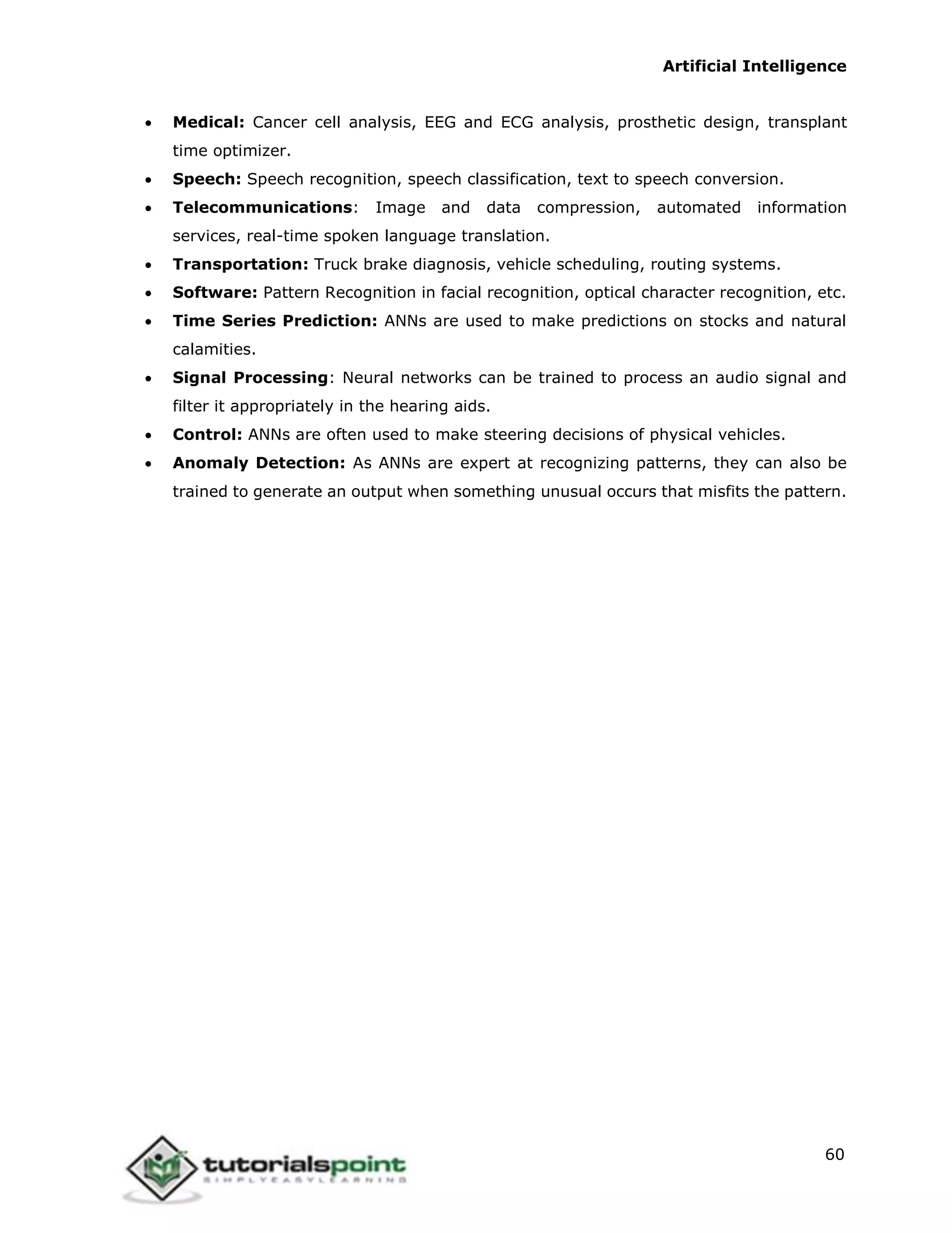Artificial Intelligence
60
 Medical: Cancer cell analysis, EEG and ECG analysis, prosthetic design, transplant
time optimizer.
 Speech: Speech recognition, speech classification, text to speech conversion.
 Telecommunications: Image and data compression, automated information
services, real-time spoken language translation.
 Transportation: Truck brake diagnosis, vehicle scheduling, routing systems.
 Software: Pattern Recognition in facial recognition, optical character recognition, etc.
 Time Series Prediction: ANNs are used to make predictions on stocks and natural
calamities.
 Signal Processing: Neural networks can be trained to process an audio signal and
filter it appropriately in the hearing aids.
 Control: ANNs are often used to make steering decisions of physical vehicles.
 Anomaly Detection: As ANNs are expert at recognizing patterns, they can also be
trained to generate an output when something unusual occurs that misfits the pattern.
 