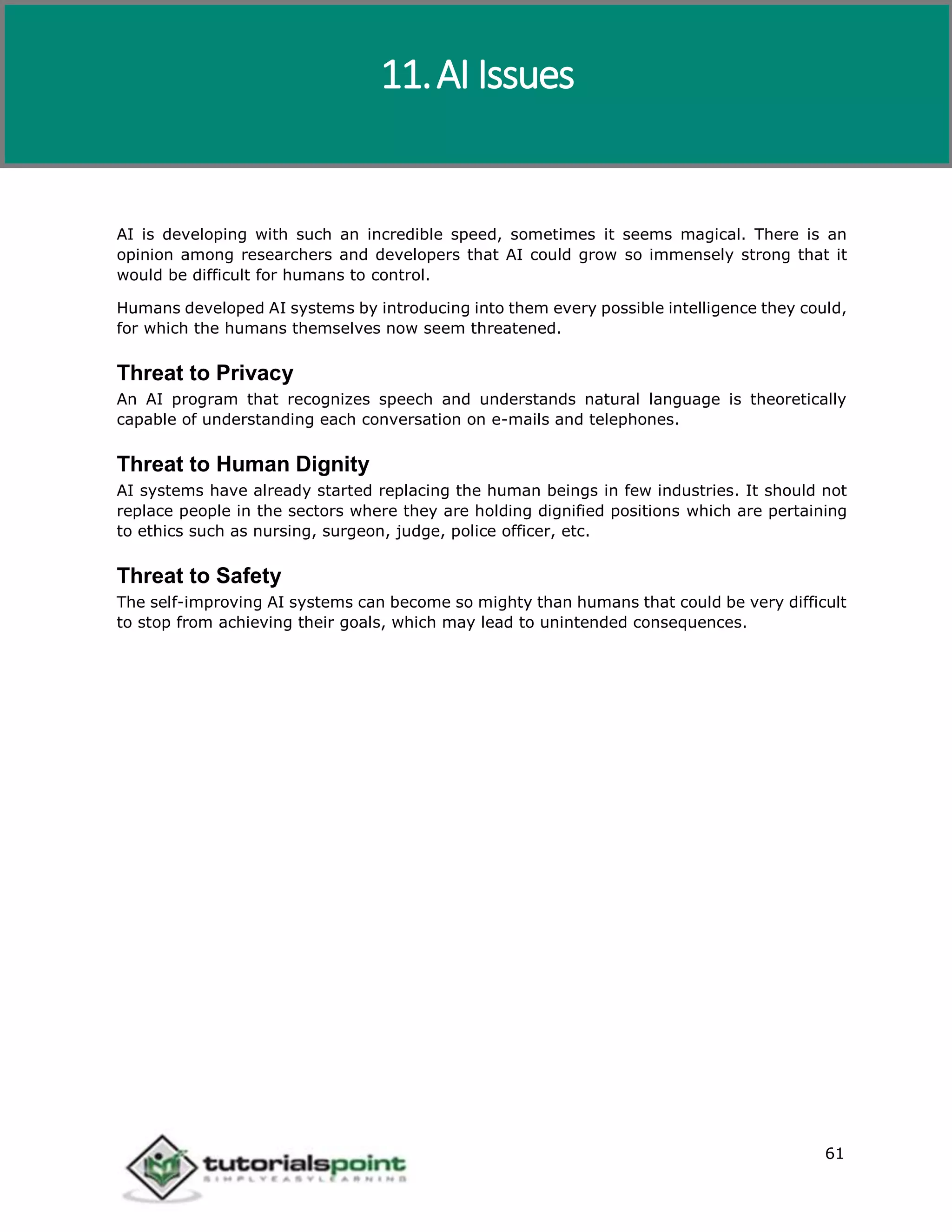 Artificial Intelligence
61
AI is developing with such an incredible speed, sometimes it seems magical. There is an
opinion among researchers and developers that AI could grow so immensely strong that it
would be difficult for humans to control.
Humans developed AI systems by introducing into them every possible intelligence they could,
for which the humans themselves now seem threatened.
Threat to Privacy
An AI program that recognizes speech and understands natural language is theoretically
capable of understanding each conversation on e-mails and telephones.
Threat to Human Dignity
AI systems have already started replacing the human beings in few industries. It should not
replace people in the sectors where they are holding dignified positions which are pertaining
to ethics such as nursing, surgeon, judge, police officer, etc.
Threat to Safety
The self-improving AI systems can become so mighty than humans that could be very difficult
to stop from achieving their goals, which may lead to unintended consequences.
11.AI Issues
 