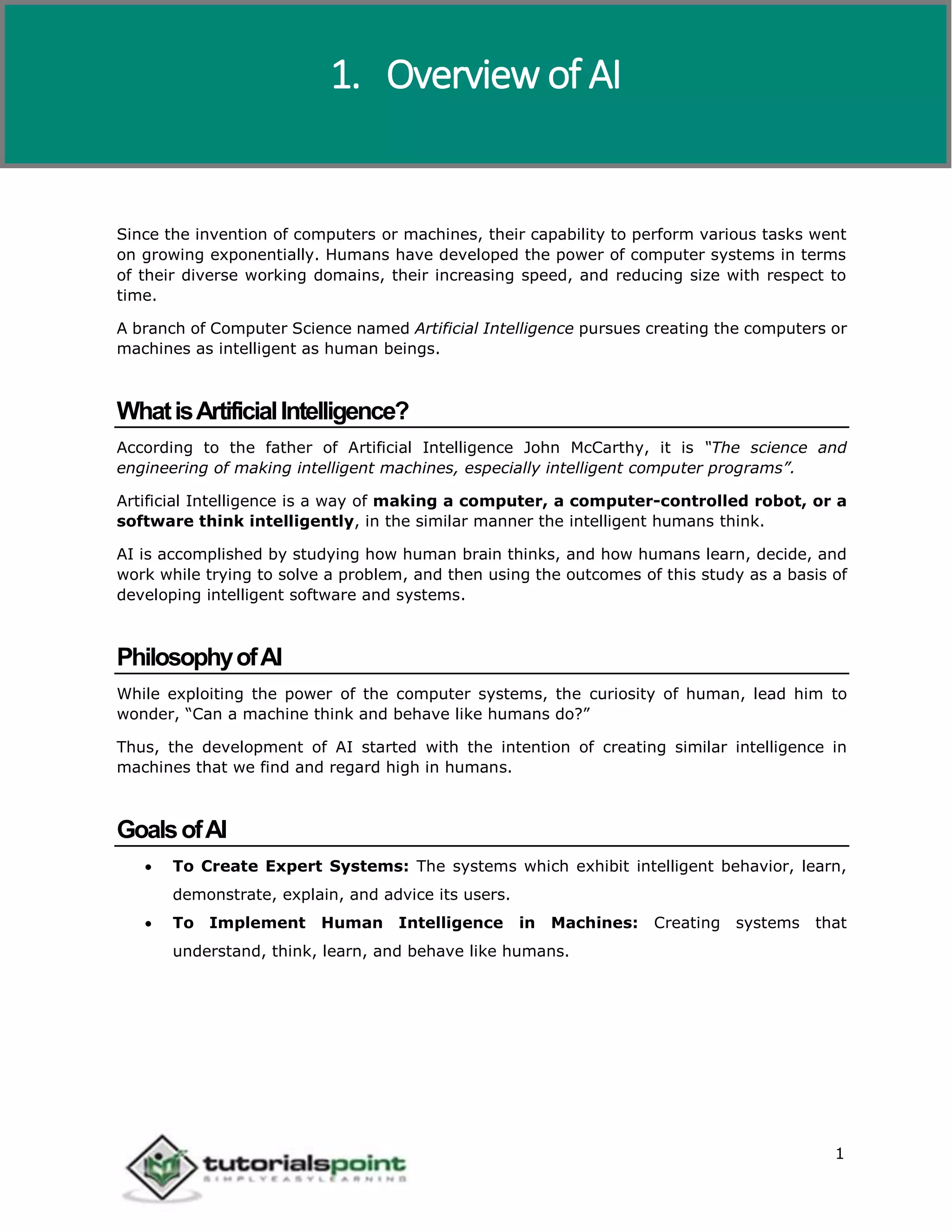 Artificial Intelligence
1
Since the invention of computers or machines, their capability to perform various tasks went
on growing exponentially. Humans have developed the power of computer systems in terms
of their diverse working domains, their increasing speed, and reducing size with respect to
time.
A branch of Computer Science named Artificial Intelligence pursues creating the computers or
machines as intelligent as human beings.
WhatisArtificialIntelligence?
According to the father of Artificial Intelligence John McCarthy, it is “The science and
engineering of making intelligent machines, especially intelligent computer programs”.
Artificial Intelligence is a way of making a computer, a computer-controlled robot, or a
software think intelligently, in the similar manner the intelligent humans think.
AI is accomplished by studying how human brain thinks, and how humans learn, decide, and
work while trying to solve a problem, and then using the outcomes of this study as a basis of
developing intelligent software and systems.
PhilosophyofAI
While exploiting the power of the computer systems, the curiosity of human, lead him to
wonder, “Can a machine think and behave like humans do?”
Thus, the development of AI started with the intention of creating similar intelligence in
machines that we find and regard high in humans.
GoalsofAI
 To Create Expert Systems: The systems which exhibit intelligent behavior, learn,
demonstrate, explain, and advice its users.
 To Implement Human Intelligence in Machines: Creating systems that
understand, think, learn, and behave like humans.
1. Overview of AI
 