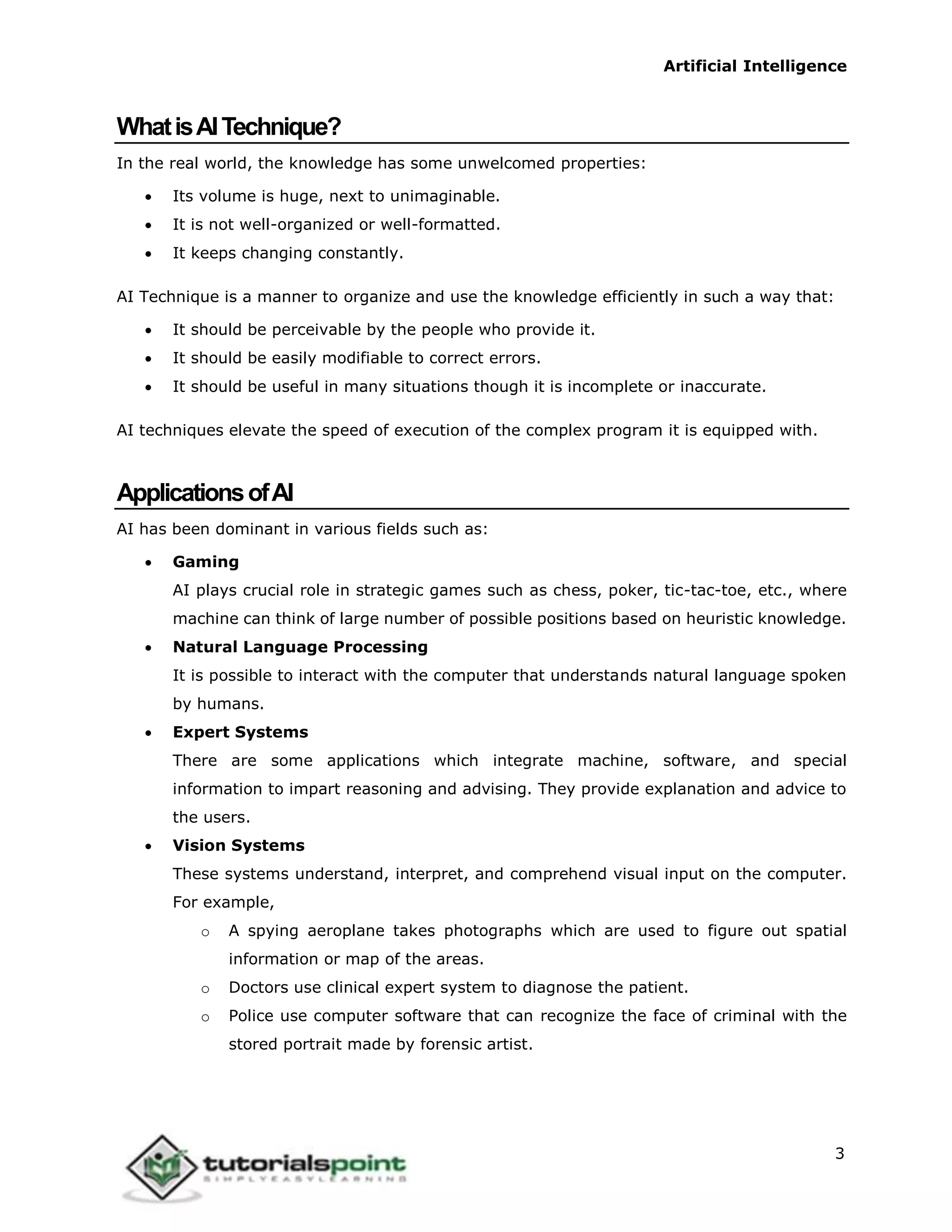 Artificial Intelligence
3
WhatisAITechnique?
In the real world, the knowledge has some unwelcomed properties:
 Its volume is huge, next to unimaginable.
 It is not well-organized or well-formatted.
 It keeps changing constantly.
AI Technique is a manner to organize and use the knowledge efficiently in such a way that:
 It should be perceivable by the people who provide it.
 It should be easily modifiable to correct errors.
 It should be useful in many situations though it is incomplete or inaccurate.
AI techniques elevate the speed of execution of the complex program it is equipped with.
ApplicationsofAI
AI has been dominant in various fields such as:
 Gaming
AI plays crucial role in strategic games such as chess, poker, tic-tac-toe, etc., where
machine can think of large number of possible positions based on heuristic knowledge.
 Natural Language Processing
It is possible to interact with the computer that understands natural language spoken
by humans.
 Expert Systems
There are some applications which integrate machine, software, and special
information to impart reasoning and advising. They provide explanation and advice to
the users.
 Vision Systems
These systems understand, interpret, and comprehend visual input on the computer.
For example,
o A spying aeroplane takes photographs which are used to figure out spatial
information or map of the areas.
o Doctors use clinical expert system to diagnose the patient.
o Police use computer software that can recognize the face of criminal with the
stored portrait made by forensic artist.
 