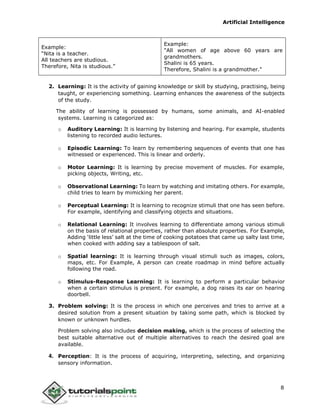 Artificial Intelligence
8
Example:
“Nita is a teacher.
All teachers are studious.
Therefore, Nita is studious.”
Example:
"All women of age above 60 years are
grandmothers.
Shalini is 65 years.
Therefore, Shalini is a grandmother."
2. Learning: It is the activity of gaining knowledge or skill by studying, practising, being
taught, or experiencing something. Learning enhances the awareness of the subjects
of the study.
The ability of learning is possessed by humans, some animals, and AI-enabled
systems. Learning is categorized as:
o Auditory Learning: It is learning by listening and hearing. For example, students
listening to recorded audio lectures.
o Episodic Learning: To learn by remembering sequences of events that one has
witnessed or experienced. This is linear and orderly.
o Motor Learning: It is learning by precise movement of muscles. For example,
picking objects, Writing, etc.
o Observational Learning: To learn by watching and imitating others. For example,
child tries to learn by mimicking her parent.
o Perceptual Learning: It is learning to recognize stimuli that one has seen before.
For example, identifying and classifying objects and situations.
o Relational Learning: It involves learning to differentiate among various stimuli
on the basis of relational properties, rather than absolute properties. For Example,
Adding ‘little less’ salt at the time of cooking potatoes that came up salty last time,
when cooked with adding say a tablespoon of salt.
o Spatial learning: It is learning through visual stimuli such as images, colors,
maps, etc. For Example, A person can create roadmap in mind before actually
following the road.
o Stimulus-Response Learning: It is learning to perform a particular behavior
when a certain stimulus is present. For example, a dog raises its ear on hearing
doorbell.
3. Problem solving: It is the process in which one perceives and tries to arrive at a
desired solution from a present situation by taking some path, which is blocked by
known or unknown hurdles.
Problem solving also includes decision making, which is the process of selecting the
best suitable alternative out of multiple alternatives to reach the desired goal are
available.
4. Perception: It is the process of acquiring, interpreting, selecting, and organizing
sensory information.
 