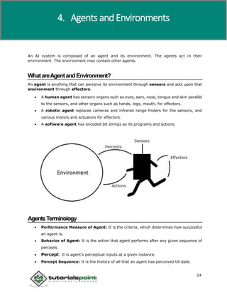 Artificial Intelligence
14
An AI system is composed of an agent and its environment. The agents act in their
environment. The environment may contain other agents.
WhatareAgentandEnvironment?
An agent is anything that can perceive its environment through sensors and acts upon that
environment through effectors.
 A human agent has sensory organs such as eyes, ears, nose, tongue and skin parallel
to the sensors, and other organs such as hands, legs, mouth, for effectors.
 A robotic agent replaces cameras and infrared range finders for the sensors, and
various motors and actuators for effectors.
 A software agent has encoded bit strings as its programs and actions.
AgentsTerminology
 Performance Measure of Agent: It is the criteria, which determines how successful
an agent is.
 Behavior of Agent: It is the action that agent performs after any given sequence of
percepts.
 Percept: It is agent’s perceptual inputs at a given instance.
 Percept Sequence: It is the history of all that an agent has perceived till date.
4. Agents and Environments
 
