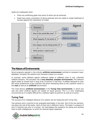 Artificial Intelligence
18
Goals are inadequate when:
 There are conflicting goals only some of which can be achieved.
 Goals have some uncertainty of being achieved and one needs to weigh likelihood of
success against the importance of a goal.
TheNatureofEnvironments
Some programs operate in the entirely artificial environment confined to keyboard input,
database, computer file systems and character output on a screen.
In contrast, some software agents (software robots or softbots) exist in rich, unlimited
softbots domains. The simulator has a very detailed, complex environment. The software
agent needs to choose from a long array of actions in real time. A softbot designed to scan
the online preferences of the customer and show interesting items to the customer works in
the real as well as an artificial environment.
The most famous artificial environment is the Turing Test environment, in which one
real and other artificial agents are tested on equal ground. This is a very challenging
environment as it is highly difficult for a software agent to perform as well as a human.
Turing Test
The success of an intelligent behavior of a system can be measured with Turing Test.
Two persons and a machine to be evaluated participate in the test. Out of the two persons,
one plays the role of the tester. Each of them sits in different rooms. The tester is unaware of
who is machine and who is a human. He interrogates the questions by typing and sending
them to both intelligences, to which he receives typed responses.
 