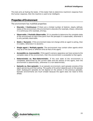 Artificial Intelligence
19
This test aims at fooling the tester. If the tester fails to determine machine’s response from
the human response, then the machine is said to be intelligent.
PropertiesofEnvironment
The environment has multifold properties:
 Discrete / Continuous: If there are a limited number of distinct, clearly defined,
states of the environment, the environment is discrete (For example, chess); otherwise
it is continuous (For example, driving).
 Observable / Partially Observable: If it is possible to determine the complete state
of the environment at each time point from the percepts it is observable; otherwise it
is only partially observable.
 Static / Dynamic: If the environment does not change while an agent is acting, then
it is static; otherwise it is dynamic.
 Single agent / Multiple agents: The environment may contain other agents which
may be of the same or different kind as that of the agent.
 Accessible vs. inaccessible: If the agent’s sensory apparatus can have access to the
complete state of the environment, then the environment is accessible to that agent.
 Deterministic vs. Non-deterministic: If the next state of the environment is
completely determined by the current state and the actions of the agent, then the
environment is deterministic; otherwise it is non-deterministic.
 Episodic vs. Non-episodic: In an episodic environment, each episode consists of the
agent perceiving and then acting. The quality of its action depends just on the episode
itself. Subsequent episodes do not depend on the actions in the previous episodes.
Episodic environments are much simpler because the agent does not need to think
ahead.
 