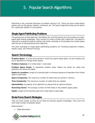 Artificial Intelligence
20
Searching is the universal technique of problem solving in AI. There are some single-player
games such as tile games, Sudoku, crossword, etc. The search algorithms help you to search
for a particular position in such games.
SingleAgentPathfindingProblems
The games such as 3X3 eight-tile, 4X4 fifteen-tile, and 5X5 twenty four tile puzzles are single-
agent-path-finding challenges. They consist of a matrix of tiles with a blank tile. The player is
required to arrange the tiles by sliding a tile either vertically or horizontally into a blank space
with the aim of accomplishing some objective.
The other examples of single agent pathfinding problems are Travelling Salesman Problem,
Rubik’s Cube, and Theorem Proving.
SearchTerminology
Problem Space: It is the environment in which the search takes place. (A set of states and
set of operators to change those states)
Problem Instance: It is Initial state + Goal state
Problem Space Graph: It represents problem state. States are shown by nodes and
operators are shown by edges.
Depth of a problem: Length of a shortest path or shortest sequence of operators from Initial
State to goal state.
Space Complexity: The maximum number of nodes that are stored in memory.
Time Complexity: The maximum number of nodes that are created.
Admissibility: A property of an algorithm to always find an optimal solution.
Branching Factor: The average number of child nodes in the problem space graph.
Depth: Length of the shortest path from initial state to goal state.
Brute-ForceSearchStrategies
They are most simple, as they do not need any domain-specific knowledge. They work fine
with small number of possible states.
Requirements –
 State description
5. Popular Search Algorithms
 
