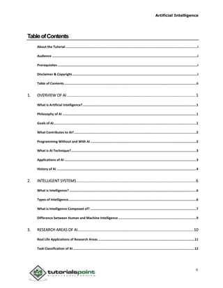 Artificial Intelligence
ii
TableofContents
About the Tutorial.........................................................................................................................................i
Audience .......................................................................................................................................................i
Prerequisites .................................................................................................................................................i
Disclaimer & Copyright..................................................................................................................................i
Table of Contents .........................................................................................................................................ii
1. OVERVIEW OF AI......................................................................................................................1
What is Artificial Intelligence?......................................................................................................................1
Philosophy of AI ...........................................................................................................................................1
Goals of AI....................................................................................................................................................1
What Contributes to AI?...............................................................................................................................2
Programming Without and With AI ..............................................................................................................2
What is AI Technique?..................................................................................................................................3
Applications of AI .........................................................................................................................................3
History of AI .................................................................................................................................................4
2. INTELLIGENT SYSTEMS.............................................................................................................6
What is Intelligence?....................................................................................................................................6
Types of Intelligence.....................................................................................................................................6
What is Intelligence Composed of? ..............................................................................................................7
Difference between Human and Machine Intelligence .................................................................................9
3. RESEARCH AREAS OF AI..........................................................................................................10
Real Life Applications of Research Areas ....................................................................................................11
Task Classification of AI ..............................................................................................................................12
 