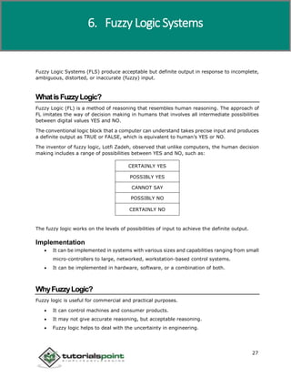 Artificial Intelligence
27
Fuzzy Logic Systems (FLS) produce acceptable but definite output in response to incomplete,
ambiguous, distorted, or inaccurate (fuzzy) input.
WhatisFuzzyLogic?
Fuzzy Logic (FL) is a method of reasoning that resembles human reasoning. The approach of
FL imitates the way of decision making in humans that involves all intermediate possibilities
between digital values YES and NO.
The conventional logic block that a computer can understand takes precise input and produces
a definite output as TRUE or FALSE, which is equivalent to human’s YES or NO.
The inventor of fuzzy logic, Lotfi Zadeh, observed that unlike computers, the human decision
making includes a range of possibilities between YES and NO, such as:
CERTAINLY YES
POSSIBLY YES
CANNOT SAY
POSSIBLY NO
CERTAINLY NO
The fuzzy logic works on the levels of possibilities of input to achieve the definite output.
Implementation
 It can be implemented in systems with various sizes and capabilities ranging from small
micro-controllers to large, networked, workstation-based control systems.
 It can be implemented in hardware, software, or a combination of both.
WhyFuzzyLogic?
Fuzzy logic is useful for commercial and practical purposes.
 It can control machines and consumer products.
 It may not give accurate reasoning, but acceptable reasoning.
 Fuzzy logic helps to deal with the uncertainty in engineering.
6. Fuzzy Logic Systems
 
