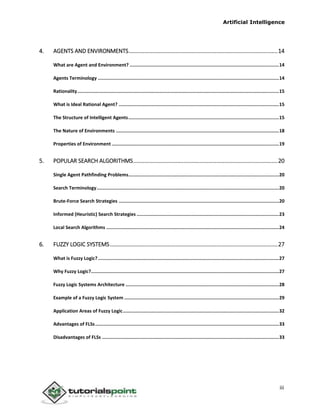Artificial Intelligence
iii
4. AGENTS AND ENVIRONMENTS...............................................................................................14
What are Agent and Environment? ............................................................................................................14
Agents Terminology ...................................................................................................................................14
Rationality..................................................................................................................................................15
What is Ideal Rational Agent? ....................................................................................................................15
The Structure of Intelligent Agents.............................................................................................................15
The Nature of Environments ......................................................................................................................18
Properties of Environment .........................................................................................................................19
5. POPULAR SEARCH ALGORITHMS............................................................................................20
Single Agent Pathfinding Problems.............................................................................................................20
Search Terminology....................................................................................................................................20
Brute-Force Search Strategies ....................................................................................................................20
Informed (Heuristic) Search Strategies .......................................................................................................23
Local Search Algorithms .............................................................................................................................24
6. FUZZY LOGIC SYSTEMS...........................................................................................................27
What is Fuzzy Logic?...................................................................................................................................27
Why Fuzzy Logic?........................................................................................................................................27
Fuzzy Logic Systems Architecture ...............................................................................................................28
Example of a Fuzzy Logic System ................................................................................................................29
Application Areas of Fuzzy Logic.................................................................................................................32
Advantages of FLSs.....................................................................................................................................33
Disadvantages of FLSs ................................................................................................................................33
 