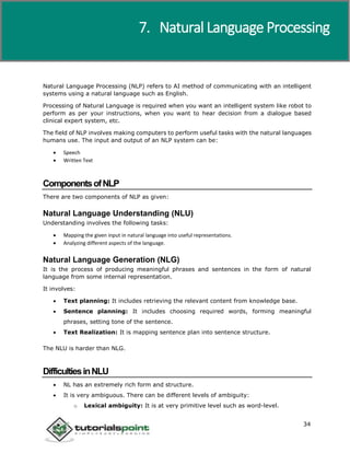 Artificial Intelligence
34
Natural Language Processing (NLP) refers to AI method of communicating with an intelligent
systems using a natural language such as English.
Processing of Natural Language is required when you want an intelligent system like robot to
perform as per your instructions, when you want to hear decision from a dialogue based
clinical expert system, etc.
The field of NLP involves making computers to perform useful tasks with the natural languages
humans use. The input and output of an NLP system can be:
 Speech
 Written Text
ComponentsofNLP
There are two components of NLP as given:
Natural Language Understanding (NLU)
Understanding involves the following tasks:
 Mapping the given input in natural language into useful representations.
 Analyzing different aspects of the language.
Natural Language Generation (NLG)
It is the process of producing meaningful phrases and sentences in the form of natural
language from some internal representation.
It involves:
 Text planning: It includes retrieving the relevant content from knowledge base.
 Sentence planning: It includes choosing required words, forming meaningful
phrases, setting tone of the sentence.
 Text Realization: It is mapping sentence plan into sentence structure.
The NLU is harder than NLG.
DifficultiesinNLU
 NL has an extremely rich form and structure.
 It is very ambiguous. There can be different levels of ambiguity:
o Lexical ambiguity: It is at very primitive level such as word-level.
7. Natural Language Processing
 
