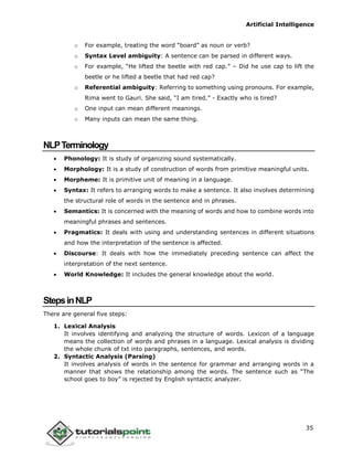 Artificial Intelligence
35
o For example, treating the word “board” as noun or verb?
o Syntax Level ambiguity: A sentence can be parsed in different ways.
o For example, “He lifted the beetle with red cap.” – Did he use cap to lift the
beetle or he lifted a beetle that had red cap?
o Referential ambiguity: Referring to something using pronouns. For example,
Rima went to Gauri. She said, “I am tired.” - Exactly who is tired?
o One input can mean different meanings.
o Many inputs can mean the same thing.
NLPTerminology
 Phonology: It is study of organizing sound systematically.
 Morphology: It is a study of construction of words from primitive meaningful units.
 Morpheme: It is primitive unit of meaning in a language.
 Syntax: It refers to arranging words to make a sentence. It also involves determining
the structural role of words in the sentence and in phrases.
 Semantics: It is concerned with the meaning of words and how to combine words into
meaningful phrases and sentences.
 Pragmatics: It deals with using and understanding sentences in different situations
and how the interpretation of the sentence is affected.
 Discourse: It deals with how the immediately preceding sentence can affect the
interpretation of the next sentence.
 World Knowledge: It includes the general knowledge about the world.
StepsinNLP
There are general five steps:
1. Lexical Analysis
It involves identifying and analyzing the structure of words. Lexicon of a language
means the collection of words and phrases in a language. Lexical analysis is dividing
the whole chunk of txt into paragraphs, sentences, and words.
2. Syntactic Analysis (Parsing)
It involves analysis of words in the sentence for grammar and arranging words in a
manner that shows the relationship among the words. The sentence such as “The
school goes to boy” is rejected by English syntactic analyzer.
 