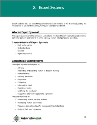 Artificial Intelligence
40
Expert systems (ES) are one of the prominent research domains of AI. It is introduced by the
researchers at Stanford University, Computer Science Department.
WhatareExpertSystems?
The expert systems are the computer applications developed to solve complex problems in a
particular domain, at the level of extra-ordinary human intelligence and expertise.
Characteristics of Expert Systems
 High performance
 Understandable
 Reliable
 Highly responsive
CapabilitiesofExpertSystems
The expert systems are capable of:
 Advising
 Instructing and assisting human in decision making
 Demonstrating
 Deriving a solution
 Diagnosing
 Explaining
 Interpreting input
 Predicting results
 Justifying the conclusion
 Suggesting alternative options to a problem
They are incapable of:
 Substituting human decision makers
 Possessing human capabilities
 Producing accurate output for inadequate knowledge base
 Refining their own knowledge
8. Expert Systems
 