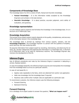 Artificial Intelligence
42
Components of Knowledge Base
The knowledge base of an ES is a store of both, factual and heuristic knowledge.
 Factual Knowledge – It is the information widely accepted by the Knowledge
Engineers and scholars in the task domain.
 Heuristic Knowledge – It is about practice, accurate judgment, one’s ability of
evaluation, and guessing.
Knowledge representation
It is the method used to organize and formalize the knowledge in the knowledge base. It is in
the form of IF-THEN-ELSE rules.
Knowledge Acquisition
The success of any expert system majorly depends on the quality, completeness, and accuracy
of the information stored in the knowledge base.
The knowledge base is formed by readings from various experts, scholars, and the
Knowledge Engineers. The knowledge engineer is a person with the qualities of empathy,
quick learning, and case analyzing skills.
He acquires information from subject expert by recording, interviewing, and observing him at
work, etc. He then categorizes and organizes the information in a meaningful way, in the form
of IF-THEN-ELSE rules, to be used by interference machine. The knowledge engineer also
monitors the development of the ES.
InferenceEngine
Use of efficient procedures and rules by the Inference Engine is essential in deducting a
correct, flawless solution.
In case of knowledge-based ES, the Inference Engine acquires and manipulates the knowledge
from the knowledge base to arrive at a particular solution.
In case of rule based ES, it:
 Applies rules repeatedly to the facts, which are obtained from earlier rule application.
 Adds new knowledge into the knowledge base if required.
 Resolves rules conflict when multiple rules are applicable to a particular case
To recommend a solution, the inference engine uses the following strategies:
 Forward Chaining
 Backward Chaining
Forward Chaining
It is a strategy of an expert system to answer the question, “What can happen next?”
 