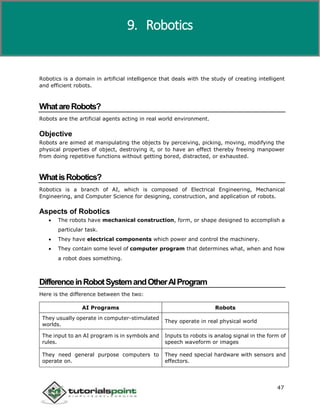 Artificial Intelligence
47
Robotics is a domain in artificial intelligence that deals with the study of creating intelligent
and efficient robots.
WhatareRobots?
Robots are the artificial agents acting in real world environment.
Objective
Robots are aimed at manipulating the objects by perceiving, picking, moving, modifying the
physical properties of object, destroying it, or to have an effect thereby freeing manpower
from doing repetitive functions without getting bored, distracted, or exhausted.
WhatisRobotics?
Robotics is a branch of AI, which is composed of Electrical Engineering, Mechanical
Engineering, and Computer Science for designing, construction, and application of robots.
Aspects of Robotics
 The robots have mechanical construction, form, or shape designed to accomplish a
particular task.
 They have electrical components which power and control the machinery.
 They contain some level of computer program that determines what, when and how
a robot does something.
DifferenceinRobotSystemandOtherAIProgram
Here is the difference between the two:
AI Programs Robots
They usually operate in computer-stimulated
worlds.
They operate in real physical world
The input to an AI program is in symbols and
rules.
Inputs to robots is analog signal in the form of
speech waveform or images
They need general purpose computers to
operate on.
They need special hardware with sensors and
effectors.
9. Robotics
 