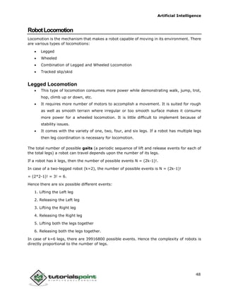 Artificial Intelligence
48
RobotLocomotion
Locomotion is the mechanism that makes a robot capable of moving in its environment. There
are various types of locomotions:
 Legged
 Wheeled
 Combination of Legged and Wheeled Locomotion
 Tracked slip/skid
Legged Locomotion
 This type of locomotion consumes more power while demonstrating walk, jump, trot,
hop, climb up or down, etc.
 It requires more number of motors to accomplish a movement. It is suited for rough
as well as smooth terrain where irregular or too smooth surface makes it consume
more power for a wheeled locomotion. It is little difficult to implement because of
stability issues.
 It comes with the variety of one, two, four, and six legs. If a robot has multiple legs
then leg coordination is necessary for locomotion.
The total number of possible gaits (a periodic sequence of lift and release events for each of
the total legs) a robot can travel depends upon the number of its legs.
If a robot has k legs, then the number of possible events N = (2k-1)!.
In case of a two-legged robot (k=2), the number of possible events is N = (2k-1)!
= (2*2-1)! = 3! = 6.
Hence there are six possible different events:
1. Lifting the Left leg
2. Releasing the Left leg
3. Lifting the Right leg
4. Releasing the Right leg
5. Lifting both the legs together
6. Releasing both the legs together.
In case of k=6 legs, there are 39916800 possible events. Hence the complexity of robots is
directly proportional to the number of legs.
 