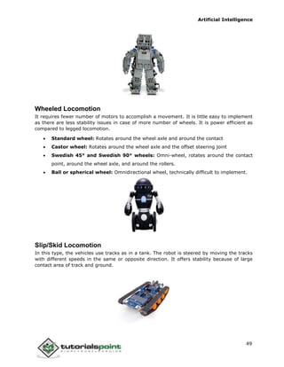 Artificial Intelligence
49
Wheeled Locomotion
It requires fewer number of motors to accomplish a movement. It is little easy to implement
as there are less stability issues in case of more number of wheels. It is power efficient as
compared to legged locomotion.
 Standard wheel: Rotates around the wheel axle and around the contact
 Castor wheel: Rotates around the wheel axle and the offset steering joint
 Swedish 45° and Swedish 90° wheels: Omni-wheel, rotates around the contact
point, around the wheel axle, and around the rollers.
 Ball or spherical wheel: Omnidirectional wheel, technically difficult to implement.
Slip/Skid Locomotion
In this type, the vehicles use tracks as in a tank. The robot is steered by moving the tracks
with different speeds in the same or opposite direction. It offers stability because of large
contact area of track and ground.
 