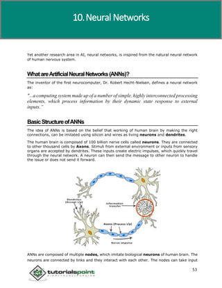 Artificial Intelligence
53
Yet another research area in AI, neural networks, is inspired from the natural neural network
of human nervous system.
WhatareArtificialNeuralNetworks(ANNs)?
The inventor of the first neurocomputer, Dr. Robert Hecht-Nielsen, defines a neural network
as:
"...a computing system made up of a number of simple, highly interconnected processing
elements, which process information by their dynamic state response to external
inputs.”
BasicStructureofANNs
The idea of ANNs is based on the belief that working of human brain by making the right
connections, can be imitated using silicon and wires as living neurons and dendrites.
The human brain is composed of 100 billion nerve cells called neurons. They are connected
to other thousand cells by Axons. Stimuli from external environment or inputs from sensory
organs are accepted by dendrites. These inputs create electric impulses, which quickly travel
through the neural network. A neuron can then send the message to other neuron to handle
the issue or does not send it forward.
ANNs are composed of multiple nodes, which imitate biological neurons of human brain. The
neurons are connected by links and they interact with each other. The nodes can take input
10.Neural Networks
 